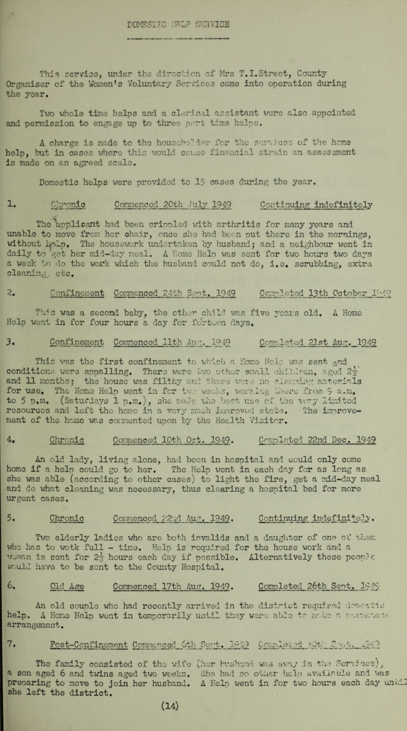 This service, under the direction of Mrs T.I.Street, County Organiser of the Women*s Voluntary Services came into operation during the year. Two whole time helDS and a clerical assistant were also appointed and permission to engage up to three port time helps. A charge is made to the householder for the services of the home help, but in cases where this would cause financial strain an assessment is made on an agreed scale. Domestic helps were provided to 15 cases during the year. 1. Cjironlc Commenced 20th July 1949 Continuing indefinitely The ^applicant had been crippled with arthritis for many years and unable to move from her ohair, once she had been out there in the mornings, without The housework undertaken by husband; and a neighbour went in daily to got her mid-day meal. A Home Helo was sent for two hours two days a week to do the work which the husband could not do, i.e. scrubbing, extra cleaning, etc. 2. Confincident Commenced 24th Sent. 1949 Completed 13th October IM? This was a second baby, the ether child was five years old. A Home Help went in for four hours a day for fortoon days. 3. Confinement Commenced 11th Au; .1242 Corneleted 21st Aug. 194^ This was the first confinement to which a Home Help was sent and conditions were appalling. There were two ocher small child non, .aged 2v and 11 months; the house was filthy and there vox * no cheering materials for uso. The Homo Help went in for too weeks, working iherc from 9 a„n. to 5 p.m, (Saturdays 1 p.m.), she made who best use of the very limited resources and loft the home in a very much improved state. The improve¬ ment of tho homo was commented upon by the Health Visitor. 4. Chronic Commenced 10th Oct. 1949. Completed 22nd Dec. 1949 An old lady, living alone, had been in hospital and could only come home if a help could go to her. The Help went in each day for as long as sho was able (according to other cases) to light the fire, get a mid-day meal and do what cleaning was necessary, thus clearing a hospital bed for more urgent cases. 5. Chronic Commenced22nd Aug. 1949. Continuing indefinitely. Tcto elderly ladies who arc bo Mi invalids and a daughter of one of them who has to wotk full - time. Help is required for the house work and a woman is sent for 2j hours each day if possible. Alternatively these people would have to be sent to the County Hospital. 6, Old Age Commenced 17th Aug. 1949. Completed 26th Sept. 19^9 An old couple who had recently arrived in the district required help. A Home Help wont in temporarily until they were able to irr-ko a arrangement. domestic rv'Vdaw 7. Post-Ccnfincment Commenced 6th Copt, £2 Ccmplecad eOt.:.- JT_ v,jg__9O The family consisted of the wife a son aged 6 and twins aged two weeks, preparing to move to join her husband, she left the district. (her husband was avray in the Services), She had no other help available and was A Help went in for two hours each day uni; (14)