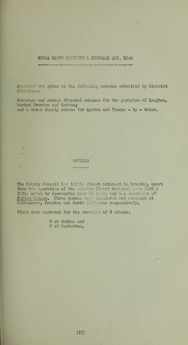 RURAL WATER SUPPLIES & SEWERAGE ACT, 1944 Appro'/1! vns given to the following schemes Couioils j~ submitted by District Sewerage and sewage disposal schemes for the parishes of Langham, Market Overton and Kettonj and a Water Supply scheme for Ayston and Thorpe - by - Water. HOUSING The County Council has little direct interest in housing, apart from the operation of the hererrg (Rural Workers) Acts 1926 & 1936.- which is decreasing yecr by y\ or s and the provision of Pq] ice houses. Three houses wer- eanlotod and occupied at Cottesmore, Preston and North Laffauhain respectively. Plans were approved for the erection of 8 others: 6 at Oakham and 2 at Casterton. (IV)