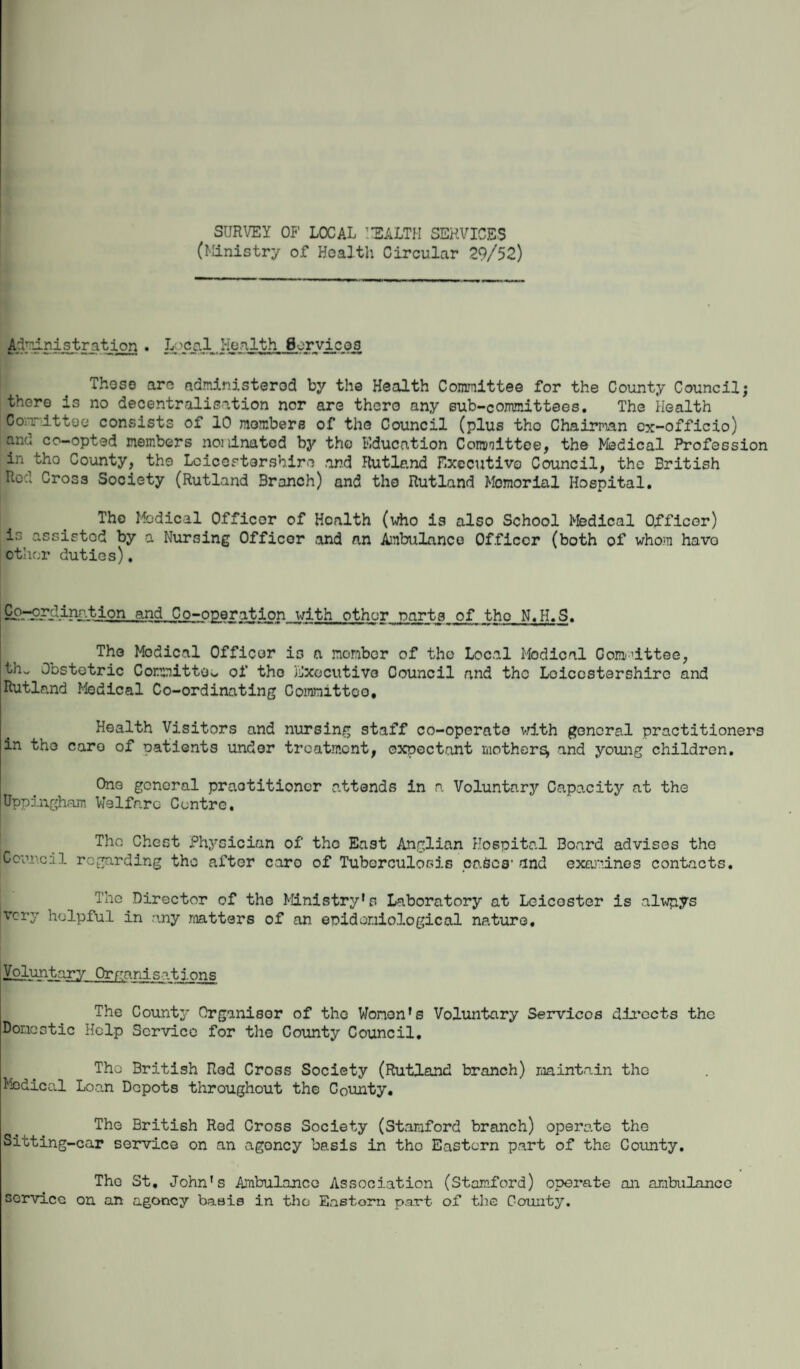 SURVEY OF LOCAL HEALTH SERVICES (Ministry of Health Circular 29/52) Administration . Local Health Services These aro administerod by the Health Committee for the County Council; there is no decentralisation nor are thero any sub-committees. The Health Committee consists of 10 members of the Council (plus tho Chairman ex-officio) and co-opted members nominated by tho Education Committee, the Medical Profession in tho County, the Leicestershire and Rutland Executive Council, the British Red Cross Society (Rutland Branch) and tho Rutland Memorial Hospital. Tho Medical Officer of Hoalth (who is also School Medical Officer) is assisted by a Nursing Officer and nn Ambulance Officer (both of whom havo other duties). PllmgJldinr.tion and. Co-operation with other part31 of tho N.H.S. The Medical Officer is a member of tho Local Medical Gom'ittoe, th„ Obstetric Committee of tho Executive Council and the Leicestershire and Rutland Medical Co-ordinating Committee, Health Visitors and nursing staff co-operate with general practitioners in tho care of patients under treatment, expectant mother^ and young children. One general praotitioncr attends in a Voluntary Capacity at the Uppingham Welfare Centro. Tho Chest Physician of tho East Anglian Hospital Board advises the Council regarding tho after caro of Tuberculosis eaScs' and examines contacts. Tho Director of the Ministry's Laboratory at Leicester is alwpys very helpful in any matters of an epidemiological mturG. Voluntary Organisations The County Organisor of tho Women's Voluntary Services directs the Domestic Help Service for the County Council, The British Rod Cross Society (Rutland branch) maintain tho Medical Loan Depots throughout the County. The British Red Cross Society (Stamford branch) operate the Sitting-car service on an agoncy basis in tho Eastern part of the County. The St. John's Ambulance Association (Stamford) operate an ambulance service on an agoncy basis in tho Eastorn part of the County.