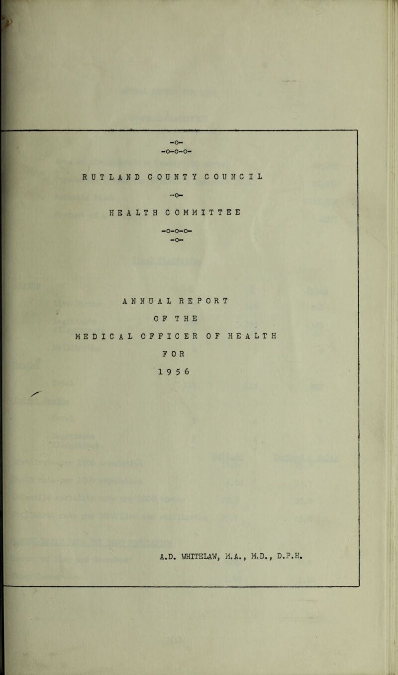 —o— -0-0-0- RUTLAND COUNTY COUNCIL ~o- HE A LT H COMMITTEE -0-0-0- —o— ANNUAL REPORT OF THE MEDICAL OFFICER OF HEALTH FOR 19 5 6 S' A.D. WHITE LAW, M. A., M.D., D.P.H