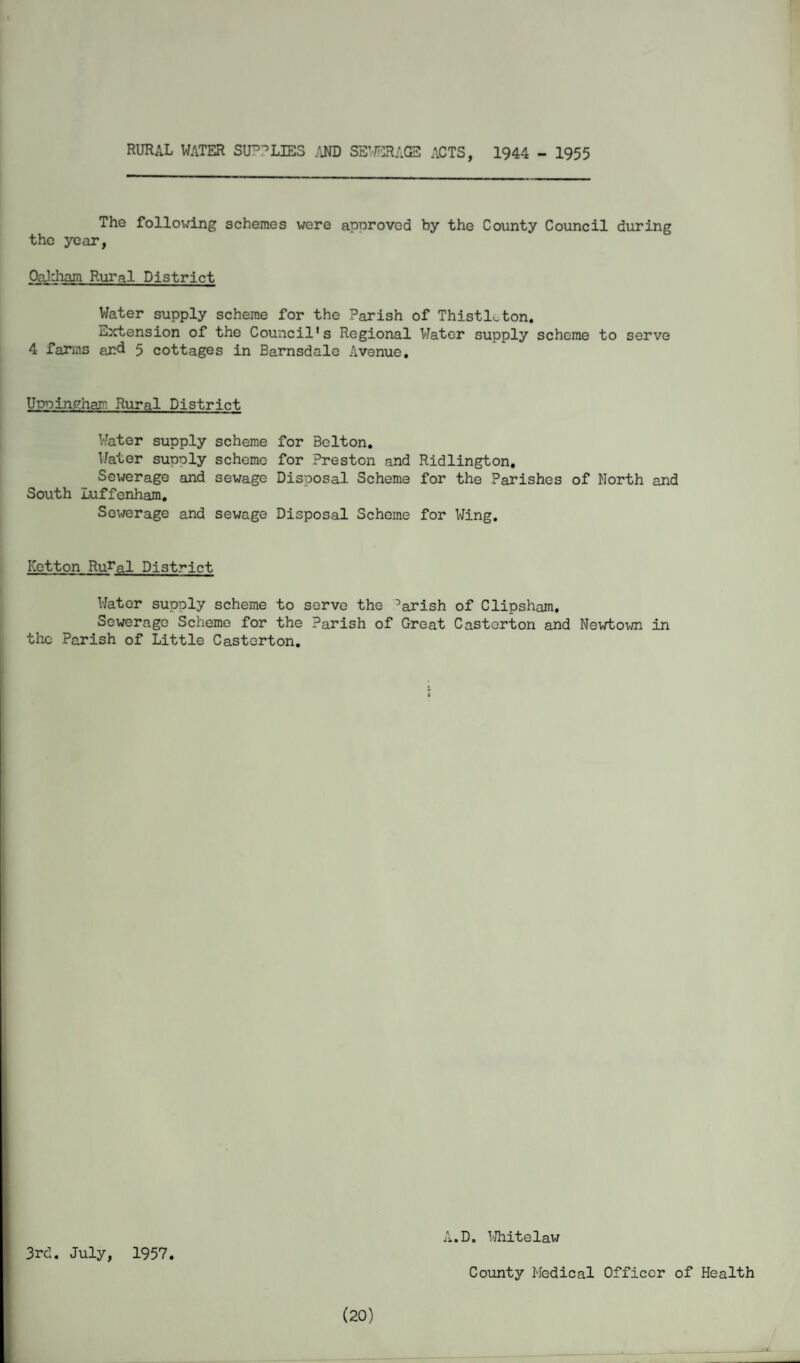 rural water sullies and seiterage acts, 1944 - 1955 The following schemes were approved by the County Council during the year, Oaliham Rural District Water supply scheme for the Parish of Thistle ton. Extension of the Council's Regional Water supply scheme to serve 4 farms and 5 cottages in Barnsdale Avenue. Uppingham Rural District Water supply scheme for Belton. Water supply scheme for Preston and Ridlington. Sewerage and sewage Disposal Scheme for the Parishes of North and South Luffenham. Sewerage and sewage Disposal Scheme for Wing. Ketton Ru^al District Water supply scheme to serve the ’arish of Clipsham. Sewerage Scheme for the Parish of Great Castcrton and Newtown in the Parish of Little Castcrton. 3rd. July, 1957. A.D. Whitelaw County Medical Officer of Health (20)