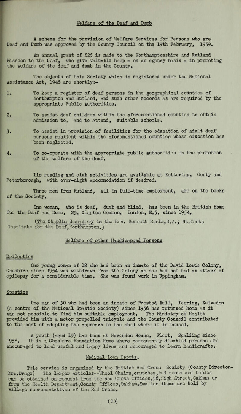 Welfare of the Deaf and Dumb A scheme for the provision of Welfare Services for Persons who are Deaf and Dumb was approved by the County Council on the 19th February, 1959. An annual grant of £25 is made to the Northamptonshire and Rutland Mission to the Deaf, who give valuable help - on an agency basis - in promoting the welfare of the deaf and dumb in the County. The objects of this Society which is registered under tho National Assistance Act, 1948 are shortly:- 1. To keep a register of deaf persons in the geographical counties of Northampton and Rutland, and such other records as are required by the appropriate Public Authorities. 2. To assist deaf children within the aforementioned counties to obtain admission to, and to attend, suitable schools, 3. To assist in provision of facilities for tho education of adult deaf persons resident within the aforementioned counties whose education has been neglected, 4. To co-operate with the appropriate public authorities in the promotion of the welfare of the deaf. Lip reading and club activities are available at Kettering, Corby and Peterborough, with over-night accommodation if desired. Three men from Rutland, all in full-time employment, are on the books of the Society. One woman, who is deaf, dumb and blind, has been in tho British Home for the Deaf and Dumb, 25, Clapton Common, London, E.5. since 1954. (The Chaplin Secretary is tho Rev. Kenneth Earle,B,A., St.Marks Institute for tho Deaf, ,Torthnmpton.) Welfare of other Handicapped Persons Epileptics One young woman of 18 who had been an inmate of the David Lewis Colony, Cheshire since 1954 was withdrawn from the Colony as she had not had an attack of epilepsy for a considerable time. She was found work in Uppingham, Spastics One man of 30 who had been an inmato of Frosted Hall, Feering, Kelvedon (a contre of tho National Spastic Society) since 1956 has returned home as it was not possible to find him suitable employment. Tho Ministry of Health provided him with a motor propelled tricyclo and the County Council contributed to the cost of adapting tho approach to the shod whore it is housed. A youth (aged 19) has been at Hovendon House, Fleet, Spalding since 1958, It is a Cheshire Foundation Home whore permanently disabled persons are oncouragod to load useful and happy lives and encouraged to learn handicrafts. Medical Loan Depots. This service is organised by the British Red Cross Society (County Director¬ ies. Drage) The larger articles—Wheel Chairs,crutches,bed rests and tables can be obtained on request from the Red Cross Offices,56,High Street,Oakham or from the Health Depart*ont,County Offices,Oakham.Smaller items are held by village representatives of the Red Cross. (17)