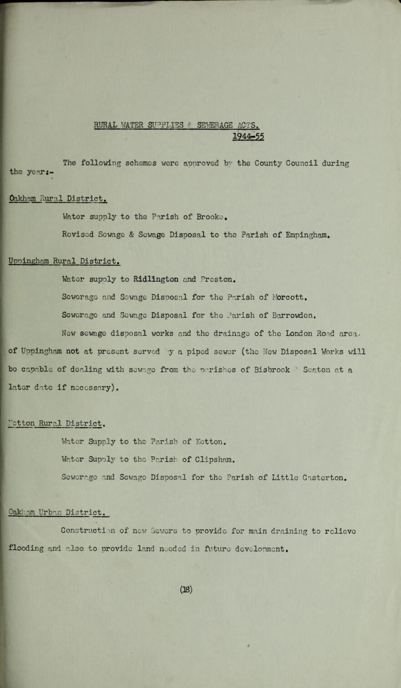 RURAL WATER SUPPLIES k SEWERAGE ACTS. mSs51 The following schemes were approved b^r the County Council during the yoar:- Oakham Rural District. Water supply to the Parish of Brooke, Revised Sewage & Sewage Disposal to the Parish of Empingham. Uppingham Rural District. Water supply to Ridlington and Preston. Scv/erage and Sewage Disposal for the Parish of Morcott. Sewerage and Sewage Disposal for the Parish of Barrowdcn. New sewage disposal works and the drainage of the London Road area, of Uppingham not at present served 'y a piped sewer (the New Disposal Works will bo capable of dealing with sewage from the parishes of Bisbrook 0 Seaton at a later date if necessary). etton Rural District. Water Supply to the Parish of Kotton. Water Supply to the Parish of Clipsham. Sewerage and Sewage Disposal for the Parish of Little Casterton. Oak- an. Urban District. Construction of now Sewers to provide for main draining to relieve flooding and also to provide land needed in future development, OB) 4