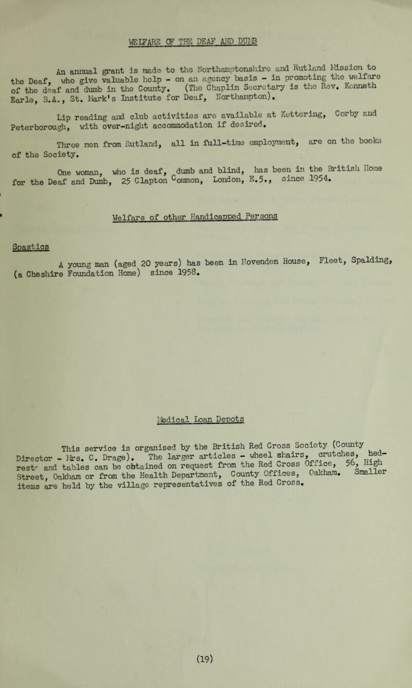 welfare of the deaf and dumb An annual grant is made to tho Northamptonshire and Rutland Mission to the Deaf, who give valuable help - on an agency basis - in promoting the welfare of the deaf and dumb in the County, (Tho Chaplin Secretary is tho Rev, Kenneth Earle, 3,A., St. Mark’s Institute for Deaf, Northampton). Lip reading and club activities are available at Kettering, Corby and Peterborough, with over-night accommodation if desired. Three men from Rutland, all in full-time employment, are on the books of the Society. One woman, who is deaf, dumb and blind, has been in the British home for the Deaf and Dumb, 25 Clapton common, London, E.5., since 1954. Welfare of other Handicapped Persons Soastlcs A young man (aged 20 years) has been in Uovenden House, I'leet, Spalding, (a Cheshire Foundation Home) since 1958. ifedical Loan Depots This service is organised by the British Red Cross Society (County Director - Mrs. C. Drage). The larger articles - wheel chairs, crutches, bed¬ rest- and tables can be obtained on request from the Red oross Office, 56, Hip Street, Oakham or from the Health Department, County Offices, Oakham. Smaller items are held by the village representatives of the Red Cross. (19)