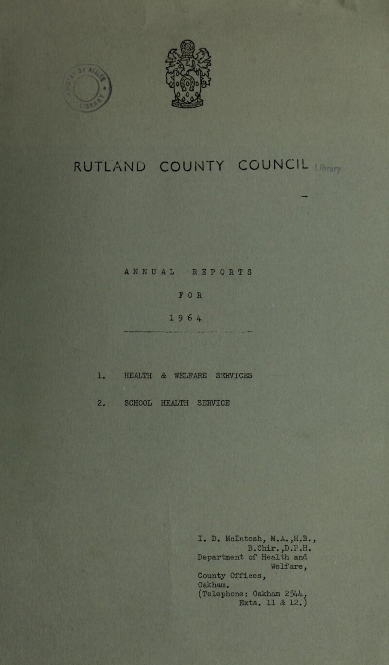 RUTLAND COUNTY COUNCIL ANNUAL REPORTS FOR 19 6 4 1. HEALTH & WELFARE SERVICES 2. SCHOOL HEALTH SERVICE I. D. McIntosh, M.A. B.Chir.,D.P.H. Department of Health and Welfare, County Offices, Oakham. (Telephone: Oakham 2544, Exts. 11 & 12.)