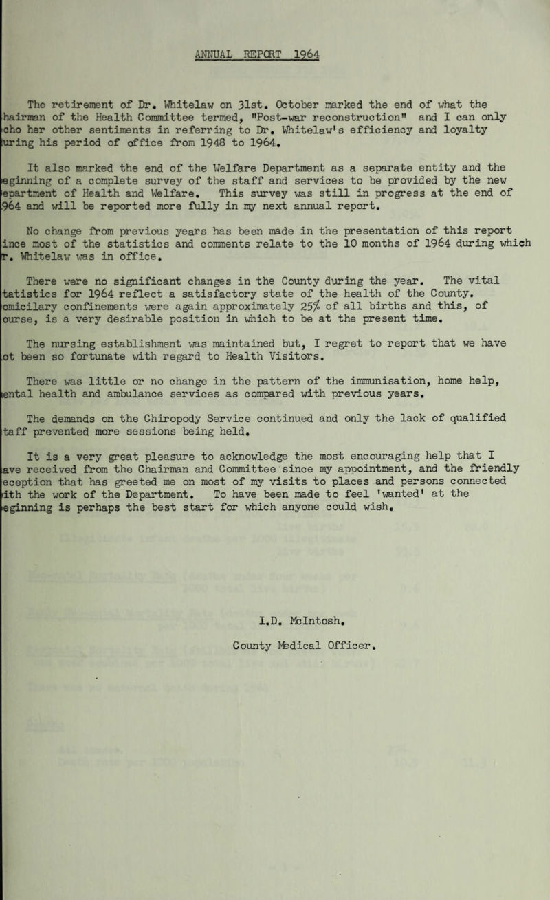 ANNUAL REPORT 1964 The retirement of Dr, Whitelaw on 31st, October marked the end of what the hairman of the Health Committee termed, Post-war reconstruction and I can only cho her other sentiments in referring to Dr, Whitelaw's efficiency and loyalty luring his period of office from 1948 to 1964. It also marked the end of the Welfare Department as a separate entity and the eginning of a complete survey of the staff and services to be provided by the new epartment of Health and Welfare. This survey was still in progress at the end of 964 and will be reported more fully in ray next annual report. No change from previous years has been made in the presentation of this report ince most of the statistics and comments relate to the 10 months of 1964 during which r. Whitelaw was in office. There were no significant changes in the County during the year. The vital tatistics for 1964 reflect a satisfactory state of the health of the County, omicilary confinements were again approximately 25$ of all births and this, of ourse, is a very desirable position in which to be at the present time. The nursing establishment was maintained but, I regret to report that we have ot been so fortunate with regard to Health Visitors. There was little or no change in the pattern of the immunisation, home help, lental health and ambulance services as compared with previous years. The demands on the Chiropody Service continued and only the lack of qualified taff prevented more sessions being held. It is a very great pleasure to acknowledge the most encouraging help that I ave received from the Chairman and Committee since my appointment, and the friendly eception that has greeted me on most of my visits to places and persons connected 1th the work of the Department. To have been made to feel 'wanted' at the eginning is perhaps the best start for which anyone could wish. I.D. McIntosh. County ifedical Officer.