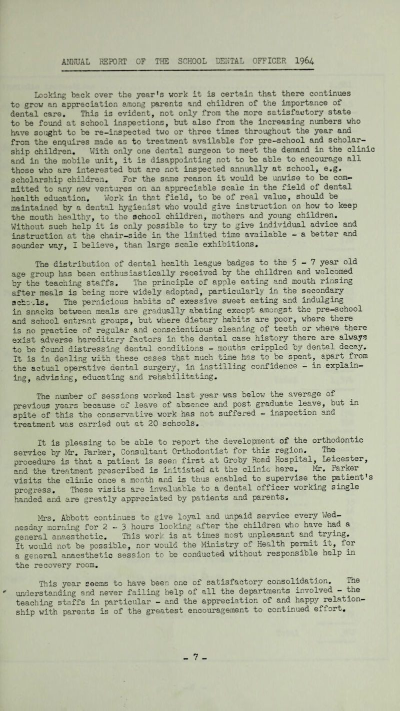 ANNUAL REPORT OF THE SCHOOL DENTAL OFFICER 1964 Looking back over the year's work it is certain that there continues to grow an appreciation among parents and children of the importance of dental care. This is evident, not only from the more satisfactory state to be found at school inspections, but also from the increasing numbers who have sought to be re-inspected two or three times throughout the year and from the enquires made as to treatment available for pre-school and scholar¬ ship children. With only one dental surgeon to meet the demand in the clinic and in the mobile unit, it is disappointing not to be able to encourage all those who are interested but are not inspected annually at school, e.g. scholarship children. For the same reason it would be unwise to be com¬ mitted to any new ventures on an appreciable scale in the field of dental health education. Work in that field, to be of real value, should be maintained by a dental hygienist who would give instruction on how to keep the mouth healthy, to the school children, mothers and young children. Without such help it is only possible to try to give individual advice and instruction at the chair-side in the limited time available - a better and sounder way, I believe, than large scale exhibitions. The distribution of dental health league badges to the 5-7 year old age group has been enthusiastically received by the children and welcomed by the teaching staffs. The principle of apple eating and mouth rinsing after meals is being more widely adopted, particularly in the secondary schools. The pernicious habits of exessive sweet eating and indulging in snacks between meals are gradually abating except amongst the pre-school and school entrant groups, but where dietary habits are poor, where there is no practice of regular and conscientious cleaning of teeth or where there exist adverse hereditary factors in the dental case history there are always to be found distressing dental conditions - mouths crippled by dental decay. It is in dealing with these cases that much time has to be spent, apart from the actual operative dental surgery, in instilling confidence - in explain¬ ing, advising, educating and rehabilitating. The number of sessions worked last year was below the average of previous years because cf leave of absence and post graduate leave, but in- spite of this the conservative work has not suffered - inspection and treatment was carried out at 20 schools. It is pleasing to be able to report the development of the orthodontic service by Mr. Parker, Consultant Orthodontist for this region, ihe procedure is that a patient is seen first at Groby Road Hospital, Leicester, and the treatment prescribed is initiated at the clinic here. Mr. Parker visits the clinic once a month and is thus enabled to supervise the patient s progress. These visits are invaluable to a dental officer working single handed and are greatly appreciated by patients and parents. Mrs. Abbott continues to give loyal and unpaid service every Wed¬ nesday morning for 2—3 hours looking after tne children who have had a general anaesthetic. This work is at times most unpleasant and trying. It would not be possible, nor would the Ministry of Health permit it, for a general anaesthetic session to be conducted without responsible help in the recovery room. This year seems to have been one of satisfactory consolidation. ihe * understanding and never failing help of all the departments involved - the teaching staffs in particular - and the appreciation of and happy^relation¬ ship with parents is of the greatest encouragement to continued effort. n