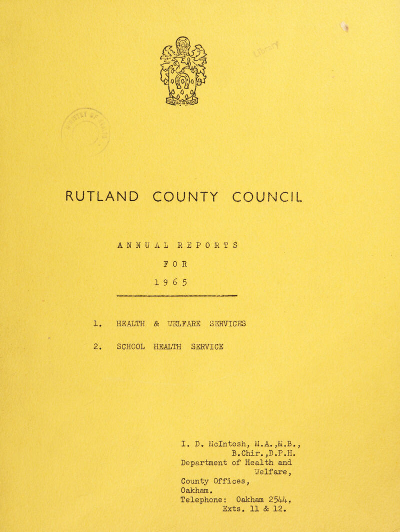 RUTLAND COUNTY COUNCIL ANNUAL RSPORTS FOR 1965 1, HEALTH & 17ELFARE SERVICES 2. SCHOOL HEALTH SERVICE I. D • ivicintosh^ M. A. ^ B.Chir.,L.P.H. Department of Health and Welfare ^ County Offices, Oakham. Telephone: Oakham 2544, Exts. 11 & 12.