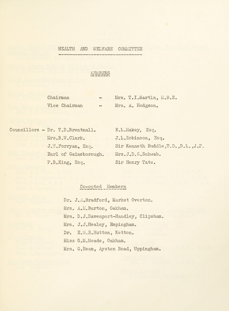 HSa^TH MD WEI.FARS COM'/IITTSS Chairman - Vice Chairman ~ Councillors - Dr. T,D.Brentnall. Mrs.B .Yf .Clark, J.Y/.Boriyan, Esq, Earl of G-ains bo rough, P.B.King, Esq, Mrs. T,I,Martin, M.B.E. Mrs, A. Hodgson. E.L.Makey^ Esq, J,L.Robinson, Esq. Sir Kenneth Ruddle,T.D.^D.L.,J, Mrs. J. D, G-. S chwab, Sir Henry Tate. Co~oj3_te d Memb e^ Dr, J.A,Bradford, Msirket Overton. Mrs. A,LI.Burton, Oakhem, Mrs, D.J.Davenport-Handley, Clipsham. Mrs. J. J„ He aley, Empingham. Dr. E,Li.R.Hutton, Ketton. Mi s s G-, M. M e ade , 0 aicham. Mrs. G-.Reaon, Ays ton Road, Uppingham.