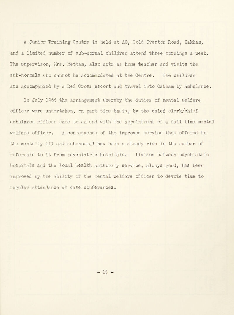 A Junior Training Centre is held at Cold Overton Road^ Oakham^ and a limited number of sub-normal children attend three mornings a week. The supervisor^ Ilrs. Mettam^ also acts as home teacher and visits the sub-normals who cannot be accommodated at the Centre, The children are accompanied by a Fv.ed Cross escort and travel into Oakham by ambulance. In July 19o5 the arrangement whereby the duties of mental welfare officer were undertaken, on part time basis, by the chief clerk/chief ambulance officer came to an end with the appointment of a full time mental welfare officer. A consequence of the improved service thus offered to the mentally ill and sub-normal has been a steady rise in the number of referrals to it from osychiatric hospitals. Liaison between psychiatric «L 'Ll JU 2- tJ hospitals and the local health authority service, always good, has been improved by the ability of the mental ^^/elfare officer to devote time to regular attendance at case conferences. - 15 -
