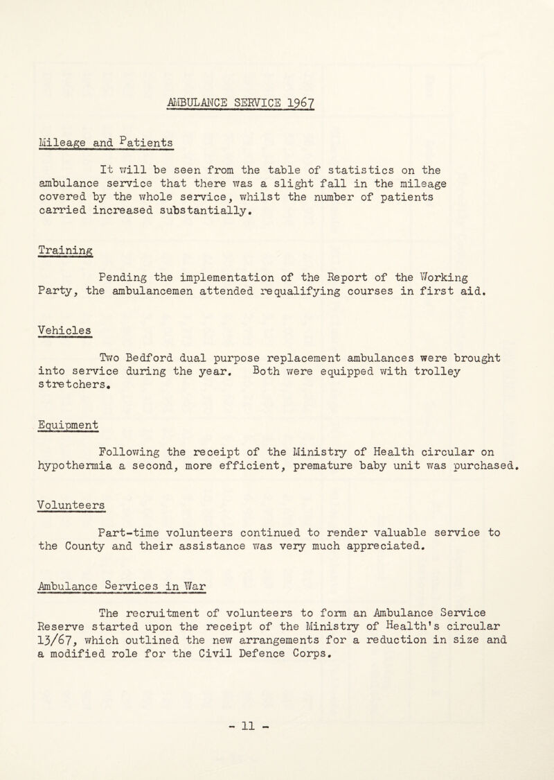 AMBULANCE SERVICE 1967 Mileage and Patients It will be seen from the table of statistics on the ambulance service that there was a slight fall in the mileage covered by the whole service, whilst the number of patients carried increased substantially. Training Pending the implementation of the Report of the Working Party, the ambulancemen attended requalifying courses in first aid. Vehicles Two Bedford dual purpose replacement ambulances were brought into service during the year. Both were equipped with trolley stretchers. Following the receipt of the Ministry of Health circular on hypothermia a second, more efficient, premature baby unit was purchased. Volunteers Part-time volunteers continued to render valuable service to the County and their assistance was very much appreciated. Ambulance Services in War The recruitment of volunteers to form an Ambulance Service Reserve started upon the receipt of the Ministry of Health’s circular 13/67* which outlined the new arrangements for a reduction in size and a modified role for the Civil Defence Corps. - 11