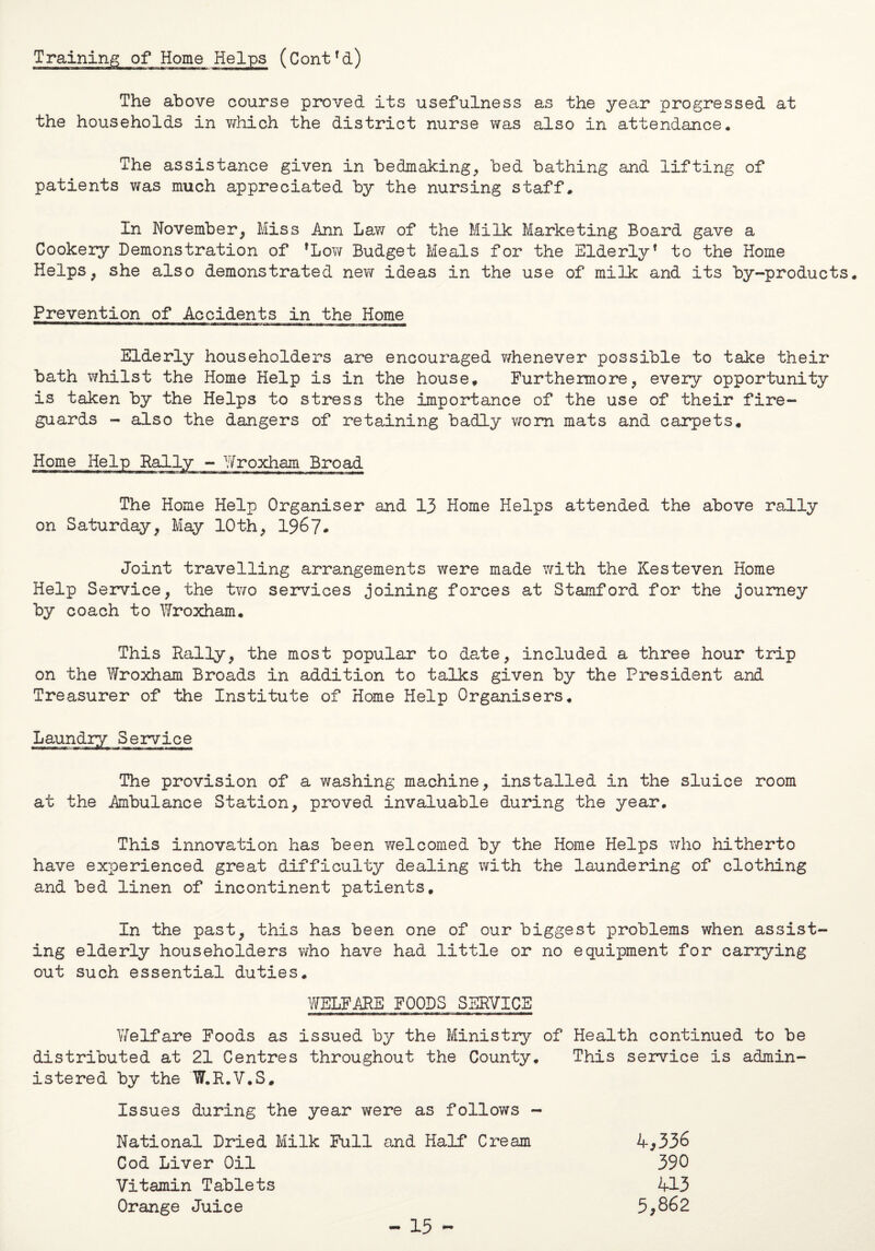 Training of Home Helps (Contfd) The above course proved its usefulness as the year progressed at the households in which the district nurse was also in attendance. The assistance given in bedmaking, bed bathing and lifting of patients was much appreciated by the nursing staff. In November, Miss Ann Law of the Milk Marketing Board gave a Cookery Demonstration of fLow Budget Meals for the Elderly* to the Home Helps, she also demonstrated new ideas in the use of milk and its by-products. Prevention of Accidents in the Home Elderly householders are encouraged whenever possible to take their bath whilst the Home Help is in the house. Furthermore, every opportunity is taken by the Helps to stress the importance of the use of their fire¬ guards - also the dangers of retaining badly worn mats and carpets. Home Help Rally - Wroxham Broad The Home Help Organiser and 13 Home Helps attended the above rally on Saturday, May 10th, 1967. Joint travelling arrangements were made with the Kesteven Home Help Service, the two services joining forces at Stamford for the journey by coach to Wroxham. This Rally, the most popular to date, included a three hour trip on the Wroxham Broads in addition to talks given by the President and Treasurer of the Institute of Home Help Organisers. The provision of a washing machine, installed in the sluice room at the Ambulance Station, proved invaluable during the year. This innovation has been welcomed by the Home Helps who hitherto have experienced great difficulty dealing with the laundering of clothing and bed linen of incontinent patients. In the past, this has been one of our biggest problems when assist ing elderly householders who have had little or no equipment for carrying out such essential duties. WELFARE FOODS SERVICE Welfare Foods as issued by the Ministry of Health continued to be distributed at 21 Centres throughout the County. This service is admin¬ istered by the W.R.V.S, Issues during the year were as follows - National Dried Milk Full and Half Cream 4,336 Cod Liver Oil 390 Vitamin Tablets 413 Orange Juice 5,862 - 15 -