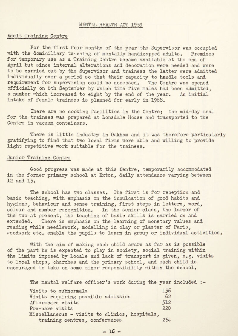 MENTAL HEALTH ACT 1959 Mult Training Centre For the first four months of the year the Supervisor was occupied with the domiciliary te*. ching of mentally handicapped adults. Premises for temporary use as a Training Centre became available at the end of April but since internal alterations and decoration were needed and were to be carried out by the Supervisor and trainees the latter were admitted individually over a period so that their capacity to handle tools and requirement for supervision could be assessed. The Centre v/as opened officially on 6th September by which time five males had been admitted, a number which increased to eight by the end of the year. An initial intake of female trainees is planned for early in 1968. There are no cooking facilities in the Centre; the mid-day meal for the trainees was prepared at Lonsdale House and transported to the Gentre in vacuum containers. There is little industry in Oakham and it was therefore particularly gratifying to find that two local firms were able and willing to provide light repetitive work suitable for the trainees. Junior Training Centre Isaacs*- —■—t-iTtw^inirrM—■ n i —i ■nr^Mi— ■■ ■ i i» i^i ^.11. G-ood progress was made at this Centre, temporarily accommodated in the former primary school at Exton, daily attendance varying between 12 and 15# The school has two classes. The first is for reception and basic teaching, with emphasis on the inculcation of good habits and hygiene, behaviour and sense training, first steps in letters, word, colour and number recognition. In the senior class, the larger of the two at present, the teaching of basic skills is carried on and extended. There is emphasis on the learning of monetary values and reading while needle?/ork, modelling in clay or plaster of Paris, woodwork etc. enable the pupils to learn in group or individual activities. With the aim of making each child aware as far as is possible of the part he is expected to play in society, social training within the limits imposed by locale and lack of transport is given, e.g. visits to local shops, churches and the primary school, and each child is encouraged to take on some minor responsibility within the school. The mental welfare officer’s work during the year included :- Visits to subnormals 136 Visits requiring possible admission 62 After-care visits 312 Pre-care visits 220 Miscellaneous - visits to clinics, hospitals, training centres, conferences 254