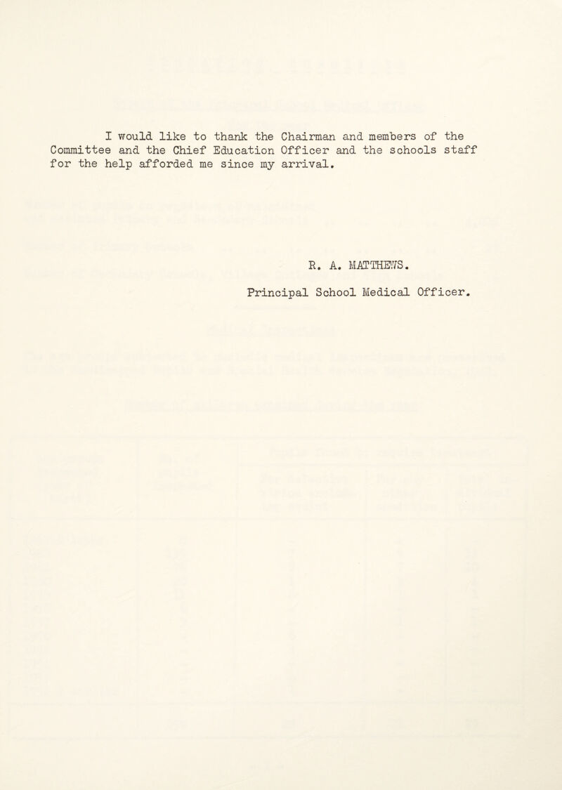 I would like to thank the Chairman and members of the Committee and the Chief Education Officer and the schools staff for the help afforded me since my arrival. R. A. MATTHEWS. Principal School Medical Officer.