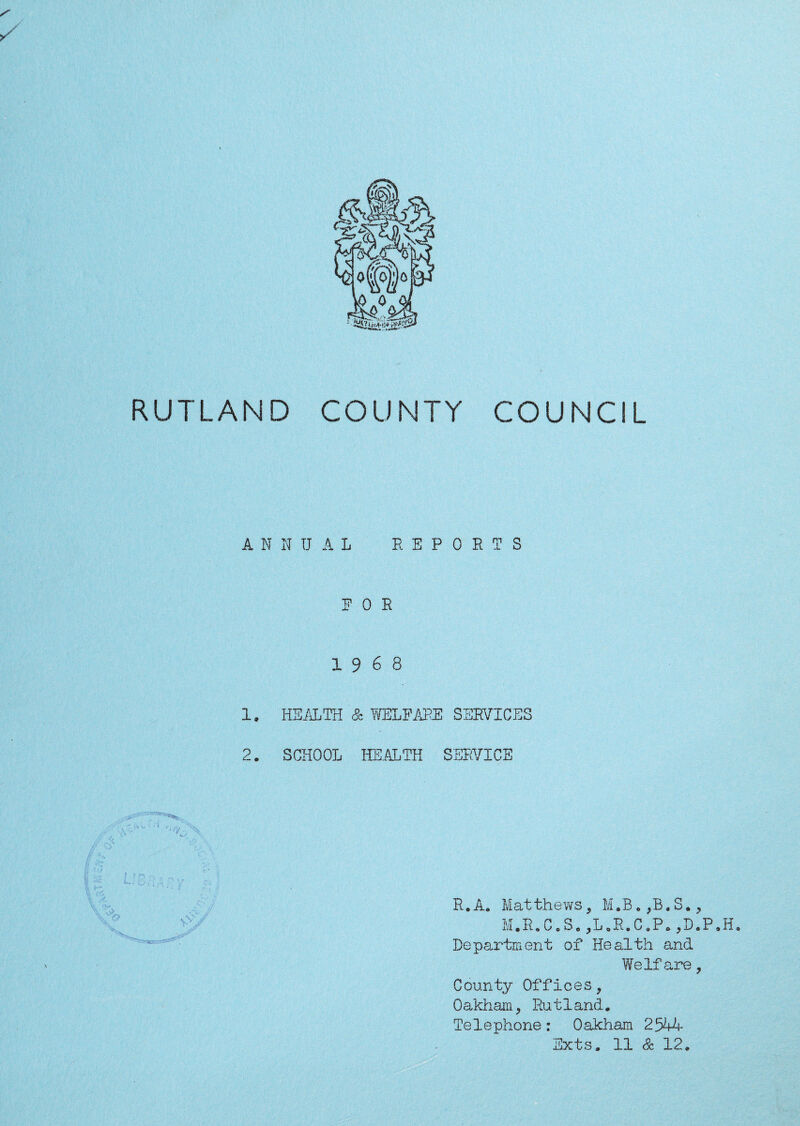 >/' RUTLAND COUNTY COUNCIL ANNUAL REPORTS FOR 19 6 8 1. HEALTH & WELFARE SERVICES 2. SCHOOL HEALTH SERVICE \ R. A. Mat thews, M .R. ,B. S., M.R.C.S. ,L.R.C.P. ,D.P.H. Department of Health and Welfare , County Offices, Oakham, Rutland. Telephone: Oakham 2544 Exts. 11 Sz 12.