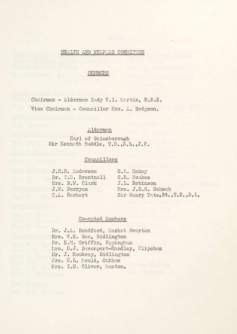 f HEALTH AND COMMITTEE TV i ffiMBERS Chairman - Alderman Lady T.I. Martin, M.B.E. Vice Chairman - Councillor Mrs. A. Hodgson. A ldermen Earl of Gainsborough Sir Kenneth Ruddle, T.D.,D.L.,J.P. Councillors E.L. Makey G.R. Noakes J.L. Robinson Mrs. J.D.G. Schwab Sir Henry Tate>Bt.,T.D.,D.L. J.N.D, Anderson Dr. T.D. Brentnall Mrs. B.W. Clark J.¥. Porryan C.A. Herbert Co-opted Members Dr. J.A. Bradford, Market Overton Mrs. V.K. Gee, Ridlington Dr. E.M. Griffin, Uppingham Mrs. D.J. Davenport-Handley, Clipsham Mr. J. Moubray, Ridlington Mrs. E.L. Mould, Oakham Mrs. I.H. Oliver, Manton.