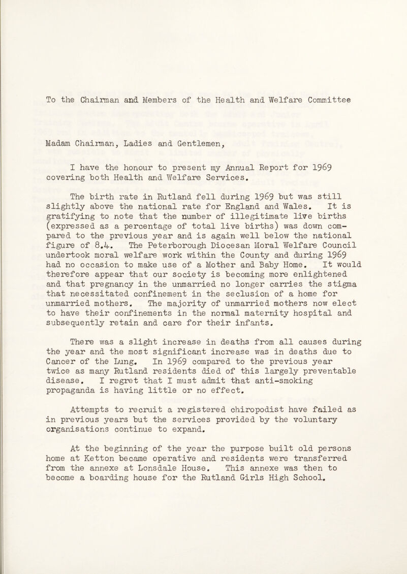 To the Chairman and Members of the Health and Welfare Committee Madam Chairman, Ladies and Gentlemen, I have the honour to present my Annual Report for 1969 covering both Health and Welfare Services. The birth rate in Rutland fell during 1969 but was still slightly above the national rate for England and Wales. It is gratifying to note that the number of illegitimate live births (expressed as a percentage of total live births) was down com¬ pared to the previous year and is again well below the national figure of 8.4. The Peterborough Diocesan Moral Welfare Council undertook moral welfare work within the County and during 1969 had no occasion to make use of a Mother and Baby Home. It would therefore appear that our society is becoming more enlightened and that pregnancy in the unmarried no longer carries the stigma that necessitated confinement in the seclusion of a home for unmarried mothers. The majority of unmarried mothers now elect to have their confinements in the normal maternity hospital and subsequently retain and care for their infants. There was a slight increase in deaths from all causes during the year and the most significant increase was in deaths due to Cancer of the Lung. In 1969 compared to the previous year twice as many Rutland residents died of this largely preventable disease. I regret that I must admit that anti-smoking propaganda is having little or no effect. Attempts to recruit a registered chiropodist have failed as in previous years but the services provided by the voluntary organisations continue to expand. At the beginning of the year the purpose built old persons home at Ketton became operative and residents were transferred from the annexe at Lonsdale House. This annexe was then to become a boarding house for the Rutland Girls High School.