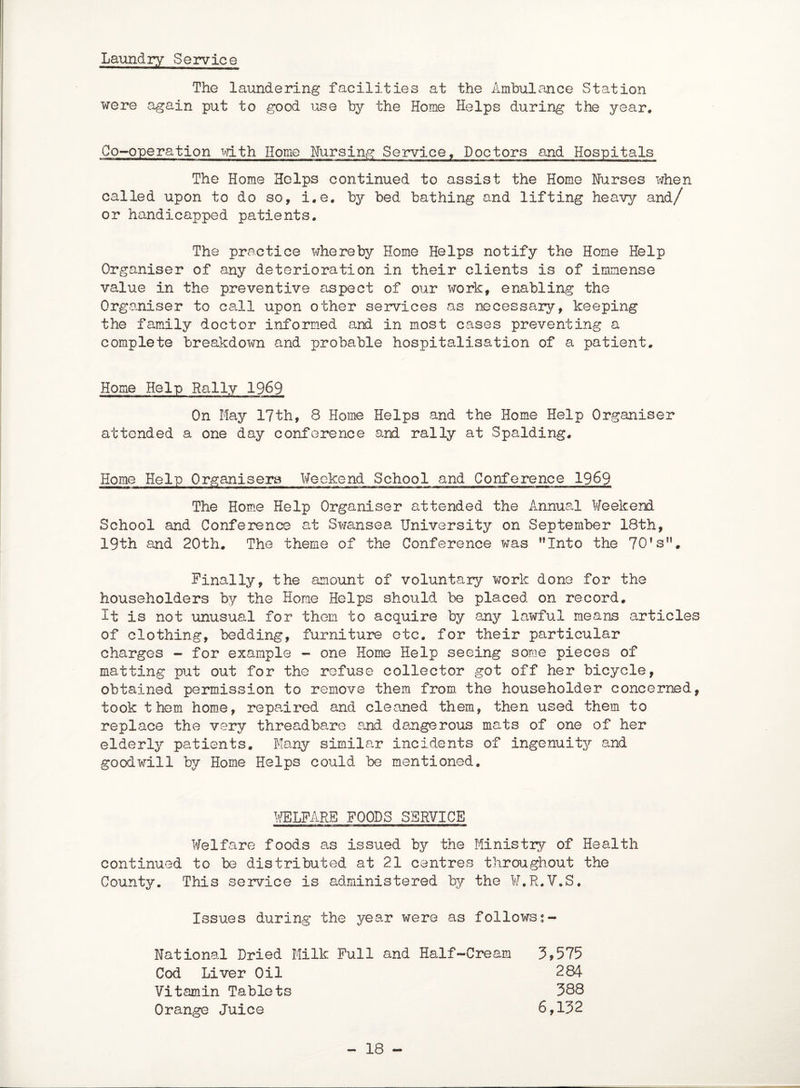 Laundry Service The laundering facilities at the Ambulance Station were again put to good use by the Home Helps during the year. Co-operation with Home Nursing Service, Doctors and Hospitals The Home Helps continued to assist the Home Nurses when called upon to do so, i.e. by bed bathing and lifting heavy and/ or handicapped patients. The practice whereby Home Helps notify the Home Help Organiser of any deterioration in their clients is of immense value in the preventive aspect of our work, enabling the Organiser to call upon other services as necessary, keeping the family doctor informed and in most cases preventing a complete breakdown and probable hospitalisation of a patient. Home Help Rally 1969 On May 17th, 8 Home Helps and the Home Help Organiser attended a one day conference and rally at Spalding. Home Help Organisers Weekend School and Conference 1969 The Home Help Organiser attended the Annual Weekend School and Conference at Swansea University on September 18th, 19th and 20th. The theme of the Conference was Into the 70’sn. Finally, the amount of voluntary work done for the householders by the Home Helps should be placed on record. It is not unusual for them to acquire by any lawful means articles of clothing, bedding, furniture etc. for their particular charges - for example - one Home Help seeing some pieces of matting put out for the refuse collector got off her bicycle, obtained permission to remove them from, the householder concerned, took them home, repaired and cleaned them, then used them to replace the very threadbare and dangerous mats of one of her elderly patients. Many similar incidents of ingenuity and goodwill by Home Helps could be mentioned. WELFARE FOODS SERVICE Welfare foods as issued by the Ministry of Health continued to be distributed at 21 centres throughout the County. This service is administered by the W.R.V.S. Issues during the year were as followss- National Dried Milk Full and Half-Cream 3,575 Cod Liver Oil 284 Vitamin Tablets 388 Orange Juice 6,132 - 18 -