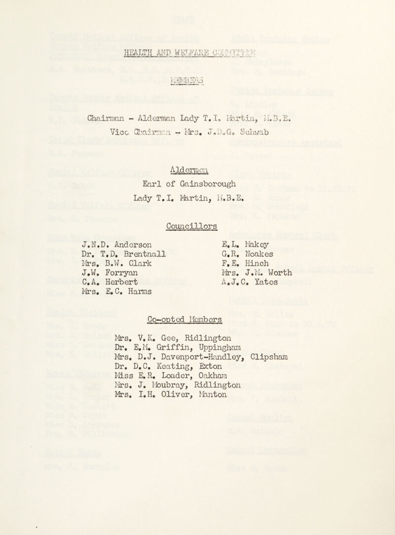 HEALTH MD WELFARE GOi'MTTTIH. Chairman - Alderman Lady T, I* Martin, 1-1*3* E. Vico Chairman - Tire* J*D*G* Schwab Aldermen Earl of Gainsborough Lady T. I. Martin, li.B.E. Councillors J.N.D. Anderson Dr. T*D. Brentnall Mrs* B.W. Clark J.W. Forryan C,A* Herbert Mrs# E* C. Harms E* L. Makey G*R, Noakes F* E. Hinch Mrs. J»M. Worth A.J.C. Yates Co-opted Members Mrs* V. K* Gee, Ridlington Dr* E.M# Griffin, Uppingham Mrs* D*J. Davenport-Handley, Clipsham Dr. D.C. Keating, Exton Miss E. R. Loader, Oakham Mrs* J. Moubray, Ridlington Mrs. I*H. Oliver, Minton