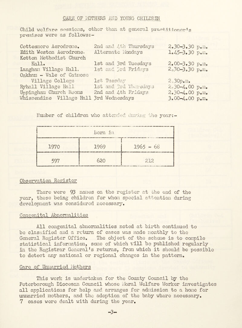 CARE OF MOTHERS AND YOUNG CHILDREN Child welfare sessions, other than at general practitioner1s premises were as followss- Cottesmore Aerodrome. Edith Weston Aerodrome. Ketton Methodist Church Hall# Langham Village Hallo Oakham - Vale of Catmose Village College Ryhall Village Hall Uppingham Church Rooms Whissendine Village Hall 2nd and 4th Thursdays Alternate Mondays 1st and 3rd Tuesdays 1st and 3rd Fridays 1st Tuesday 1st and 3rd Thursdays 2nd and. 4th Fridays 3rd Wednesdays 2.30- 3.30 p.m. 1®45-3.30 p.m. 2.00-3.30 p.m. 2^30—3.30 p.m. 2,30p.m. 2,-30-4.00 p.m. 2.30- 4.00 p.m. 3.00-4.00 p.m. Number of children who attended the years ! Lorn in 1970 1969 r 1965 - 68 597 620 212 Observation Register There were 93 names on the register at the end of the year, these being children for whom special attention during development was considered necessary. Congenital Abnormalities All congenital abnormalities noted at birth continued to be classified and a return of cases was made monthly to the General Register Office. The object of the scheme is to compile statistical information, some of which will bo published regularly in the Registrar General’s returns, from which it should be possible to detect any national or regional changes in the pattern. Care of Unmarried Mothers This work is undertaken for the County Council by the Peterborough Diocesan Council whose Moral Welfare Worker investigate all applications for help and arranges for admission to a homo for unmarried mothers, and the adoption of the baby where necessary. 7 cases were dealt with during the year.