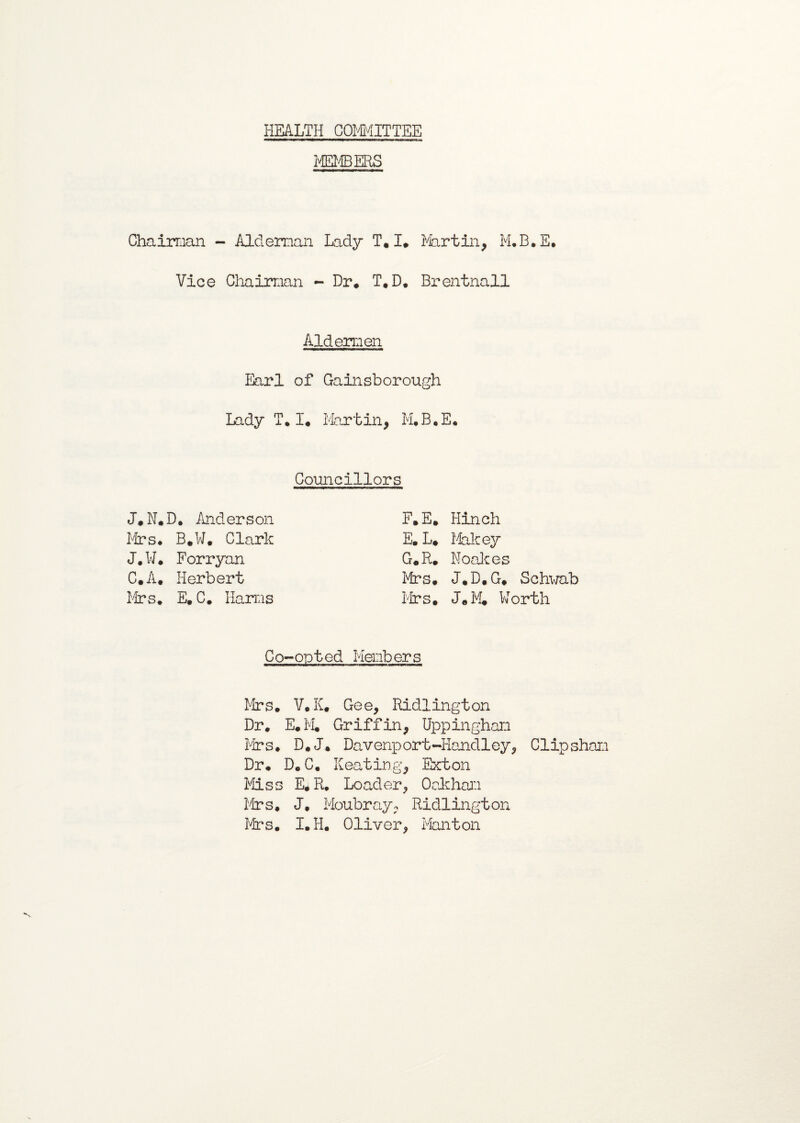 HEALTH COMMITTEE MEMBERS Chairman - Alderman Lady T,I. Martin, M.B. E. Vice Chairman - Dr* T*D. Brentnall Aldermen Earl of Gainsborough Lady T*I* Martin, M.B.E, Councillors J*N*D. Anderson F*E* Hinch firs* B*W. Clark E. L* Makey J.W. Forryan G*R* Noala es C.A* Herbert Mrs. J.D.G* Schwab Mrs. E. C. Harms Mrs. J*M* Worth Co-opted Members Mrs* V.K. Gee, Ridlington Dr* E*M* Griffin, Uppingham Mrs. D*J. Davenport-Handley, Clipshan Dr* D*C* Keating, Exton Miss E.R. Loader, Oakham firs, J. Moubray, Ridlington Mrs. I.H. Oliver, Manton