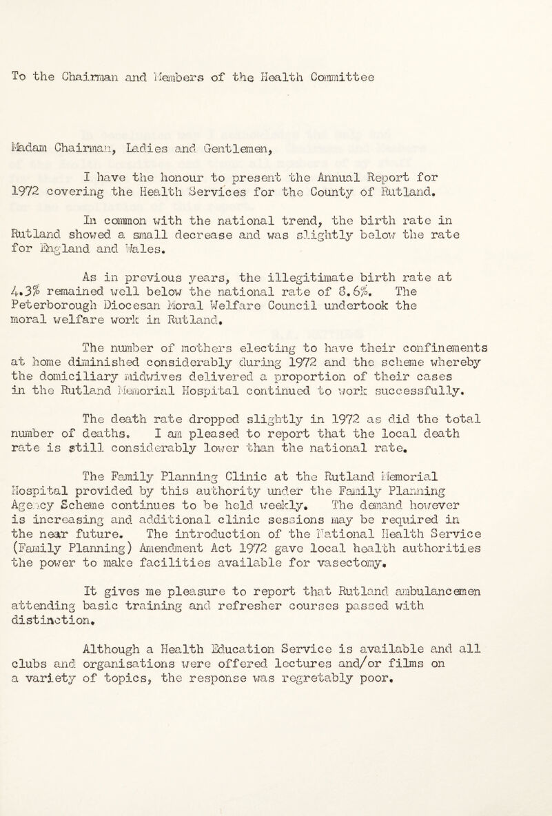 To the Chairman and Members of the Health Committee Madam Chairman, Ladies and Gentlemen, I have the honour to present the Annual Report for 1972 covering the Health Services for the County of Rutland* In common with the national trend, the birth rate in Rutland showed a small decrease and was slightly below the rate for England and Wales. As in previous years, the illegitimate birth rate at 4.3% remained well below the national rate of 8.6%. The Peterborough Diocesan Moral Welfare Council undertook the moral welfare work in Rutland. The number of mothers electing to have their confinements at home diminished considerably during 1972 and the scheme whereby the domiciliary midwives delivered a proportion of their cases in the Rutland Memorial Hospital continued to work successfully. The death rate dropped slightly in 1972 as did the total number of deaths. I am pleased to report that the local death rate is still considerably lower than the national rate. The Family Planning Clinic at the Rutland Memorial Hospital provided by this authority under the Family Planning Agency Scheme continues to be held weekly. The demand however is increasing and additional clinic sessions may be required in the near future. The introduction of the Rational Health Service (Family Planning) Amendment Act 1972 gave local health authorities the power to make facilities available for vasectomy. It gives me pleasure to report that Rutland ambulancemen attending basic training and refresher courses passed with distinction. Although a Health Education Service is available and all clubs and organisations were offered lectures and/or films on a variety of topics, the response was regretably poor.