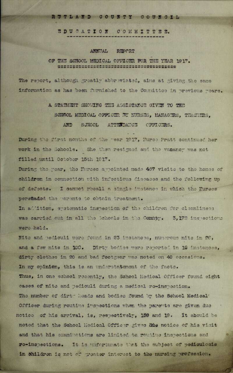 3DU C AT I 0 I COMMITTEE. ANNUAL REPORT OP THE SCHOOL MEDICAL OFFICER POR THE YEAR 1917. The report, although greatly'abbr iviated, aino at giving tho sane information as has been furnished to the Cour.iittoe in 'previous yoars. A STATHENT SHOY/ING THE ASSISTANCE GIVER TO THE SCHOOL MEDICAL OFFICER HY NURSES, 11A1TAGERS, TEACHERS, AHD SCHOOL ATTUffDAITCE OFFICERS. During tho first month3 of the ear 1917, Purse Pratt continued her worh in tho Sohoole. She then resigned and the vanar.cy was not filled until October 15th 1917. During the yoar, tho Purses appointed made 467 visits to tho hones of ohildron in connection with infectious diseases and tho following up of defects. I cannot recall a single instance in which the Purses persfiadod the parents to obtain treatment. In addition, systematic inspection of the children for cleanliness was carried out in all the Schools in the Comity, 3,179 inspections wero held. Rite and ped.iculi wore found in S3 instances, numerous nits in 79, and a few nits in 100. Dirty bodies were reported in 10 instances, dirty clothes in 20 and bad footgear was noted on 40 occasions. In my opinion, this is an und e r s t a t on on t of the facts. Thus, in one school recently, tho School llodioal Officer found eight oases of nits and pedicull during a medical ro-inspoction. Tho number of dirt heads and bodies found by the School Medical' Officer during routine inspections when the parents are givon duo notico of his arrival, is, respectively, 159 and 19. It should be notod that the School iiodical Officer givna dhe notice of hi3 visit and that his examinations are limited to. routine inspections and ro-lnspections• It is unfortunate fiat the subject of pediculosis in children is not of greater interest to the nursing profession.