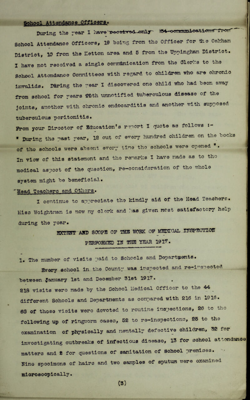 ^hr>r>T Attendance Officers* During the year I have T>^e4rrTvV-cailj^' j^-o<ynnani<jation School Attendance Officore, 19 bolnS from tho Officer for the Oahhan Dletrlot, 10 from the Ketton area and 5 fron the Uppingham District. I have not reoolved a single oonntalcatlon from the Olerhs to tho School Attondanoe Oomltteoc with regard to children who are chronic Invalids. Ddrlng the year I discovered one ohild who had beon away from sohool for years ffiith unnotlfled tuberoulous disease of the joints, another with ohronio endocarditis and another with supposed tuberoulous poritonitis* Prom your Dirootor of Education's report I quote as follows • During tho past year, 12 out of every hundred children on the bocks of tho schools were absent every time tho schools were opened . In view of this statonont and the remarks 1 have made as to tho modioal aspoct of the question, re-consideration of tho whole system might bo beneficial* 'llead Teaohero and Othors. I continue to appreciate the kindly aid of the Hoad xeaefrers* Hiso Woightrmn is now ny clerl: and has given most satisfactory help during the yoar* EXTENT AND SCOPE OP THE WORK OP MEDICAL INSPECTION PERFORMED IN TTIE YEAR 1917. 1. The number of visits paid to Schools and Departments. Every sohool in the County was inspected and re-i”speoted between January 1st and December 31st 1917. 218 visits wero made by the School nodical Officor to the 44 ^ j different Schools and Departments as compared with 216 in 1916. 60 of those visits wero devoted to routine inspections, 26 to tho following up of ringworm oases, 52 to re-inspections, 26 to ths examination of physically and mentally defective children, 32 for investigating outbreaks of infectious diseaoo, 13 for school attondanoo matters and 2 for questions of sanitation of School premiaes. Nino spooimons of hairs and two samples of sputum were examined miorosoopically. (3)