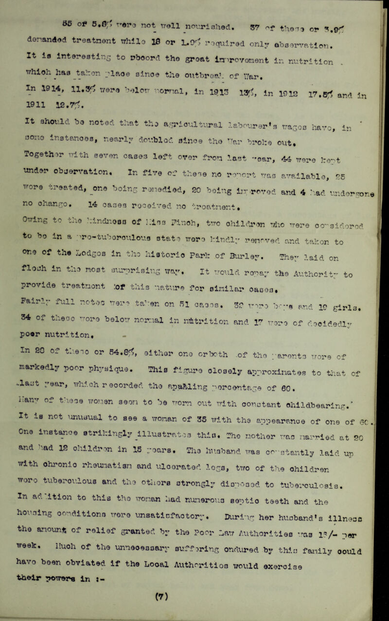 55 of* 5.0^ wero not troll nourished. 57 of then3 or 3.9^ denanAod treatment while 18 or L.9f1 required only abservation. It is Interesting to wboord the groat in^royoment in nutrition which has t ah on plp.oe since the outbrea.1. of War. In 1914, 11.# were below normal, in 1913 l#, in 1912 17.# and in 1911 12.7^. It should bo noted that the agricultural labourer's wages have, in * aono inate.nooa, nearly dov.blod since the Var brolte out. Together with seven oases left over from last -oar, 44 were j:e-t under observation. In five of these no report me available, EE vore treated, one being remedied, 20 being in; roved and 4 had undergo* no onango• 14 oasos received no troatnont# Owing to the hindnoaa of .hies Pinch, two children who were oo-sidorod to bo in a pro-tuboroulous state wore l:indly removed and tahon to one of tne ,'jOdgos in the historic Pari: of Burley. TheTr laid on flooh in the most .surprising way. It would row ay the Authority to provide treatment :of this nature for similar oaoos. Fairly full notes were tahen on 51 oases. 32 were boys and 19 girls. 34 of these wore below normal in nutrition and 17 wore of decidedly poor nutrition. In 20 of the so or 84.#, either one or both .of the parents wore of markedly poor physique. This figure oloaoly approximates to that of ^lajt year, which r eoorded the apafcllng percentage of 60. manv of these women seen to be worn out with oonotant childbearing.' It is not unusual to see a woman of 35 with the appearance of one of sc. One instance strikingly illustrates thin. She mother woo married at 20 and -'.ad 12 ohildron in 15 gears. The husband was constantly laid up with ohronio rheumatism and uloorated. logs, two of the ohildren wore tuberoulous and the others strongly disposed to tuberculosis. In ao. ition to this tho woman had numerous soptio teeth and the horning conditions wore unsatiefaotory. During her husband's illness the amount of relief granted by tho Poor haw Authorities was 1?/- per week. I!uoh of the unnecessary suffering ondured by this family oould have been obviated if the Looal Authorities would exercise their powers in