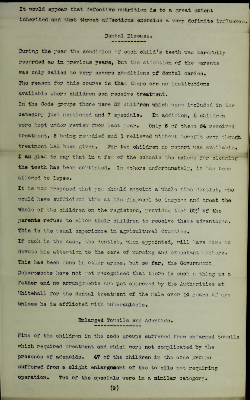 It would appoar that defective nutrition is to a ~reat extent inherited and that throat affections oxorciao a very definite influence.! Dental Disease. During the year the condition of each child’s teeth was carefully recorded au in previous years, but the attention of the Barents was only called to very severe conditions of dental caries. Tho reason for this course is that there are no institutions available where children can reoeive treatnent. In the Code groups there were J5C children which worn included in the category Just mentioned ar.d 7 specials. In addition, 5 children woro 3:opt under review from last year* Only 0 of these 04 received treatnont, 5 being remedied and 1 relieved without benefit even though treatment had been given. For two children no report was available. I an glad to say that in a few of tho schools the scheme for cleaning the tooth has been continued. In others unfortunately, it has been allowed to lapse. It is now proposod that you should appoint a whole tirio dontist, who would 3iavo sufficient tirio at his disposal to inspect and troat tho whole of tho children on the registers, provided that 50^ of the parents refuse to allow their children to rooeivo these advantages. This is the usual ©xporionce in agricultural Counties. If such is the caso, the dontist, whon appointed, will have time to dovote his attention to the care of nursing and expootant mothers. This has been done in other areas, but 30 far, the Government Departments have not ■ ot recognised that there is ouch a thing as a father and no arrangements are yet approved by the Authorities at 1/hitehall for the dental treatment of the male over 14 ’roars of a?e unless he is afflicted with tuberculosis. Enlarged Tonsils and Adenoids. ITino of the children in the oodo groups suffered from enlarged tonsils whioh required treatnent and whioh woro not complicated by the prosonoo of adenoids. 47 of the children in the code growns suffored from a glight enlargnmont of tho to-'sils not requiring operation. Two of the 3peoialo were in a similar catogorp. (9)