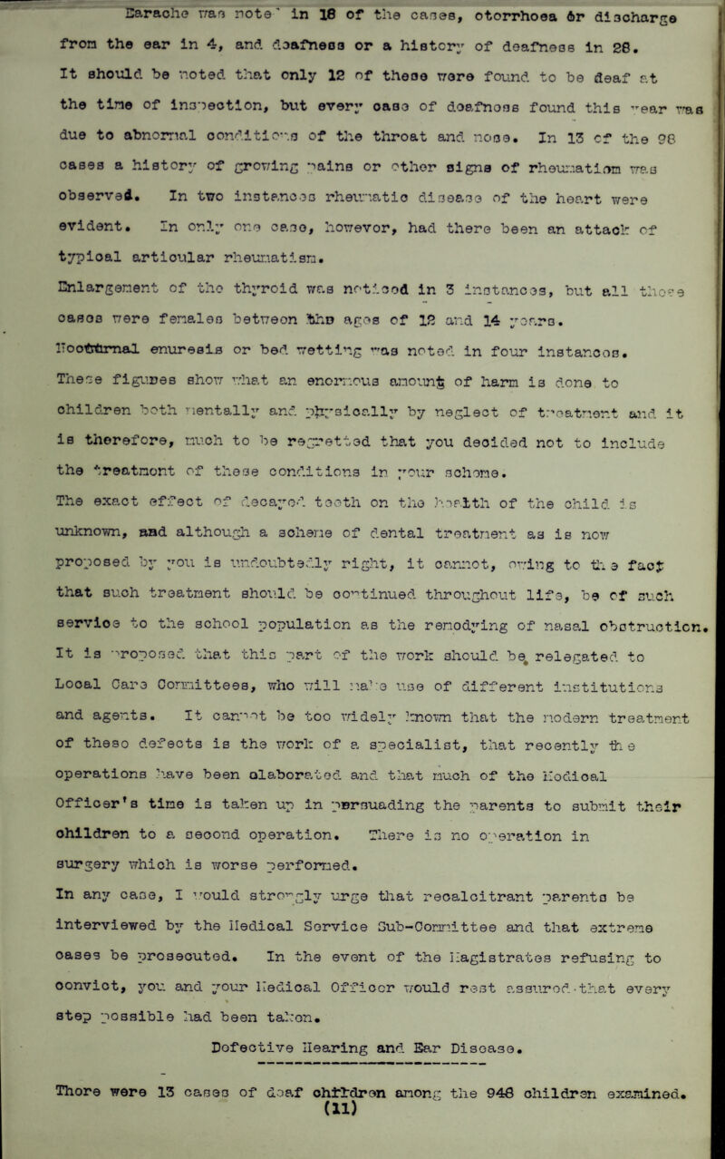 Earache was note' in 18 of the cases, otorrhoea 6r discharge from the ear in 4, and doafneos or a history of deafness in 28, It should be noted that only 12 of these were found to be deaf at the tine of inspection, but every case of doafnoss found this year was due to abnomal conditions of the throat and nose. In 13 cf the 98 oases a history of growing Pains or other signs of rheumatism was observed. In two instances rheumatic disease of the heart were evident. In only one case, howevor, had there been an attach of typioal articular rheumatism. Enlargement of the thyroid was noticed in 3 instances, but all these casoo were females between thu agog of 12 and 14 years. IToofcfcrnal enuresis or bed wetting was noted in four instances. These figures show what an enormous amount of harm is done to children both mentally and physically by neglect of treatment and it is therefore, much to be regretted that you decided not to include the ireatnont of these conditions in your scheme. The exact effect of decayed tooth on the health of the child is unknown, and although a scheme of dental treatment as is now proposed by you is undoubtedly right, it oannot, owing to th e fao£ that such treatment should be continued throughout life, be cf such servioe to the school population as the renodying of nasal obotruotion. It is proposed that this part of the work should be relegated to Looal Care Committees, who will make use of different institutions and agents. It canpot be too widely known that the modern treatment of theso defects is the work of a specialist, that recently the operations have been elaborated and that much of the nodical Officerfs time is taken up in persuading the parents to submit their children to a second operation. There is no operation in surgery which is worse performed. In any case, I would strongly urge that recalcitrant parents be interviewed by the Iledical Service Sub-Committee and that extreme oases be prosecuted. In the event of the magistrates refusing to oonviot, you and your Iledical Officer would rest assured-that every % s step possible had been taken. Defective Hearing and Ear Disease. Thore were 13 cases of deaf children among the 948 children examined.