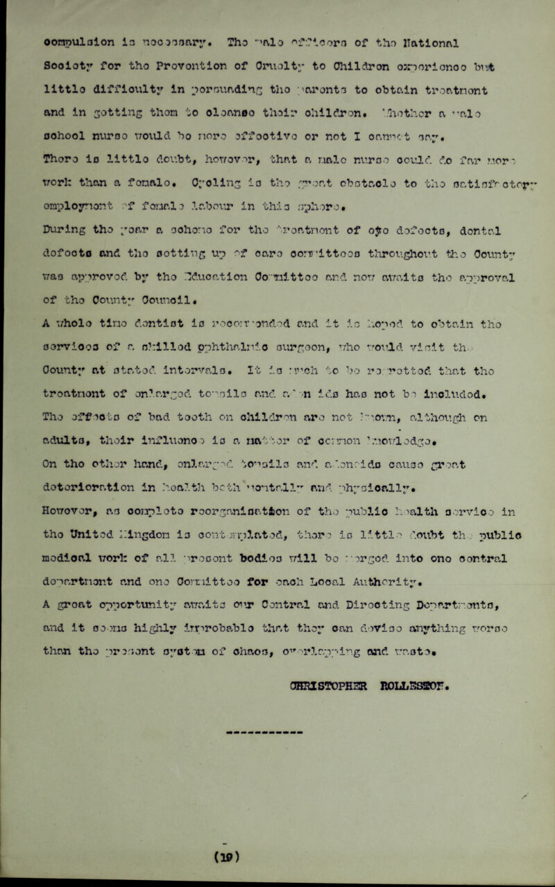 oorroul3ion in noooonary. Tho ‘^alo '•'fficoro of the national Sooioty for tho Provontion of Cruelty to Ohildron oar? or i ono o but littlo difficulty in por minding tlio aronto to obto.in troatnont and in sotting thorn to oloanoo their ohildron. ’.bother a nlo oohool nuroo would ho noro offootlvo or not I oan’ut nay. Thoro Id littlo doubt, howover, that a r.ialo nuroo oould. do far noro trorl: than a fonalo. Cycling io tho groat obotaolo to tho oatiofrotoy omploynont of fonal o labour in thio rrphoro • During tho yoar a oohono for tho troatnont of o£o dofocts, dontal dofooto and tho sotting up of earo oormittooa throughout tho Count*/ v;aa approved by tho Education Co Tiittoo and nor; av;aito tho approval of tho County Connell. A v/holo tlno d.ontiot io rocorr'ended and it io hoped to obtain tho oorviooo of a nhillod pphthnlnio ourgoon, who rrould vioit th. County at o tat od interval a. It io nveh to bo re rot tod that tho troatnont of enlarged, tc^.oilo and a'n ids hao not bo inoludod. Tho offsoto of bad. tooth on children aro not •'uoy.ti, although on adult3, thoir influonoo io a natter of cc:non 1 .nov.rlodge. On tho other hand, onlargoc!. ton ail 3 and adonrido cause groat dotorioratlon in health both Mentall” and phyoioally. Hovrovor, a3 oonploto roorgo.nlnation of tho publlo health aorvioo in tho United Illngdon io oont r-iplatod, thoro io littlo doubt th public modioal worl: of all procont bodioo r;lll bo rorgod into ono central dopartnont and ono Corriittoo for oaoli Local Authority. A groat opportunity awaits <rir Central and Dirocting Departrente, and it ooerio highly imrobablo that they can dovioo anything woroo than tho present oyotou of chaos, overlapping and raoto» CHHIST0PH3R KOLLSSSOP. d»)