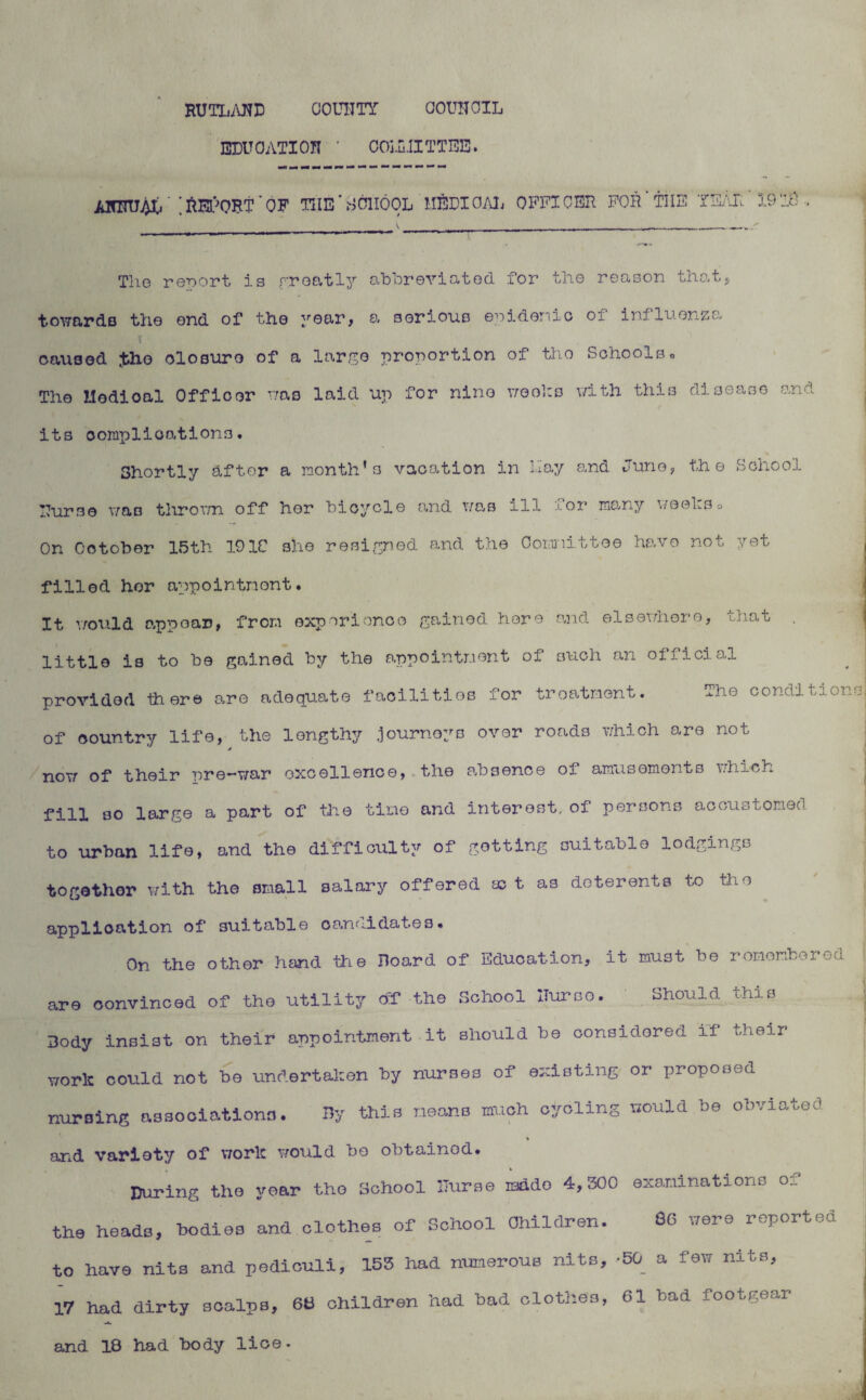 RUTLAND COUNTY COUNCIL EDUCATION COU11ITTEE. ANNU4X/ ;ftEl}OBT'OF TIIE ’ S01IQ0L MEDIOAL OFFICER FOR THE YEAR. 19lO The report is greatly abbreviated, for the reason that, towards the end of the year, a serious epidemic oi influenza caused ;tho olosuro of a large proportion of tho Schools. The Uodioal Officer was laid up for nine wooko v/ith this disease and its complications. Shortly after a month’s vacation in Lay and Juno, the School Nurse was thrown off her bicycle and was ill for many weel:so On October 15th 191C she resigned and the Committee have not yet filled her appointment* It would appear, from experience gained here and elsewhere, that little is to be gained by the appointment of such an official ^ | provided there are adequate facilities for treatment. ^he conditions! of country life, the lengthy .journeys over roads which are not now of their nre-war excellence, the absence oi amusements which fill so large a part of the time and interest, of persons accustomed to urban life, and the difficulty of getting suitable lodgings together with the small salary offered act as doterents to the application of suitable candidates. On the other hand the Hoard of Eduoat-ion, it must be remember©d are convinced of tho utility of the School ITurso. Should this Body insist on their appointment it should be considered if their work could not be undertaken by nurses of existing or proposed nursing associations. By this means much cycling would be obviated % and variety of work would bo obtained. During the year tho School Nurse isado 4,300 examinations of the heads, bodies and clothes of School Children. 50 were reported to have nits and pediculi, 153 had numerous nits,-50 a few nits, 17 had dirty scalps, 68 children had bad clothes, 61 bad footgear and 18 had body lioe-