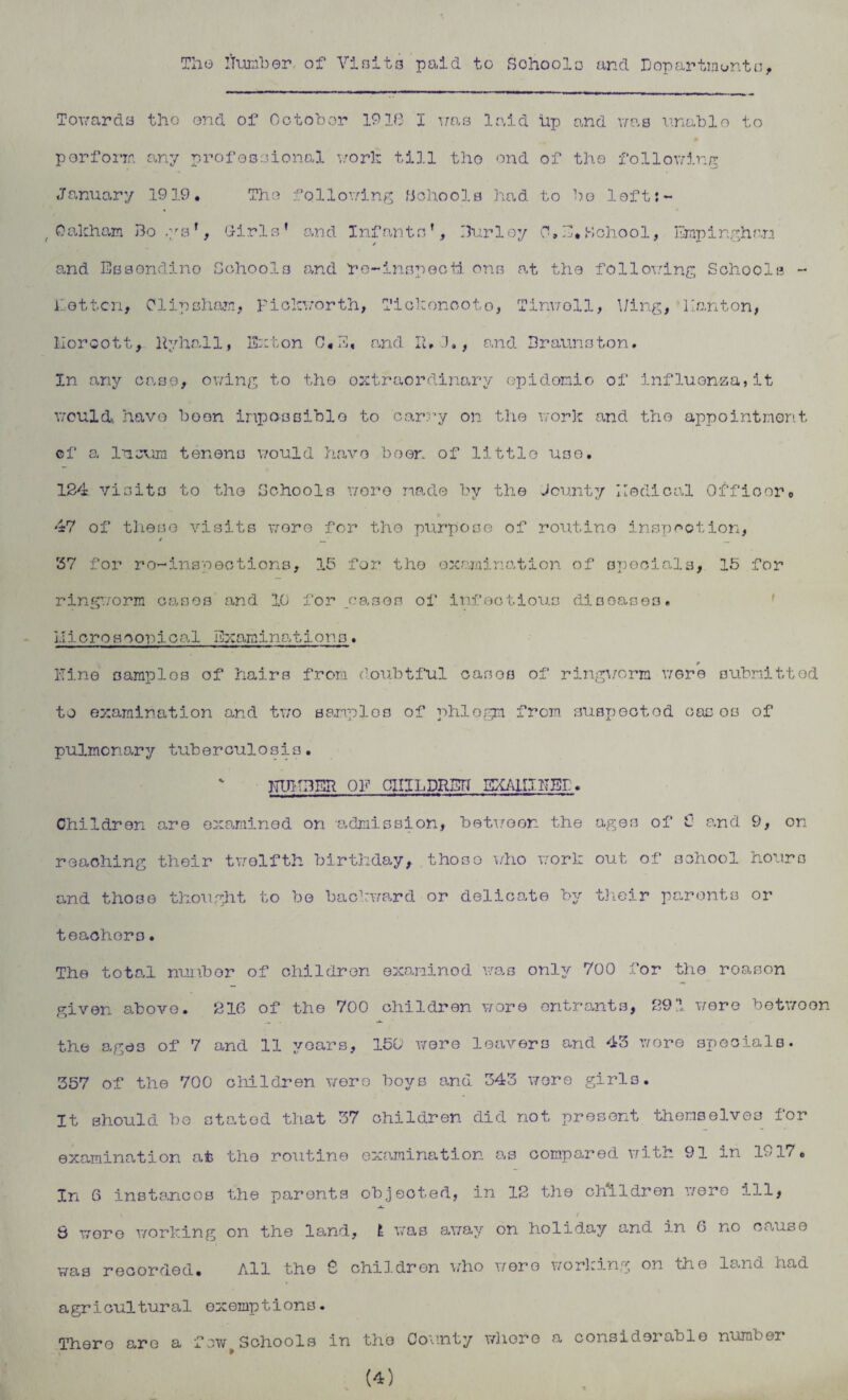 The ifumber of Visits paid to Schools and Departments, Towards tho ond of October 19IB I was laid lip and was unable to » perform any professional work till tho ond of the following January 1919. Tho following Schools had to bo loft:~ , Oakham Boys*, Girls’ and Infants’, Burley 0. E* School, Empinghan and Essondino Schools and he-inspecti ons at the following Schools - Lottcn, Clip sham, Fiokworth, Tiokonooto, Tinwoll, Uing, llanton, Moroott, Hyhall, Ext on C«E« and II, G., and Braunston. In any case, owing to tho extraordinary epidemic of influenza,it would, have been impossible to carry on the work and the appointment ©f a Incum tenons would have been of little use. 124 visits to tho Schools wore made by the Jounty Iledical Officer. 47 of these visits wore for tho purpose of routine inspection, / _ 37 for re-inspections, 15 for the examination of specials, 15 for ringworm oases and 10 for .cases of infectious diseases. microscopical Examinations. Pine samples of hairs from doubtful casos of ringworm were submitted to examination and two samples of phlegm from suspected oasos of pulmonary tuberculosis. J-TUK3ER OF CXIILDRBH EXAMINED. Children are examined on -admission, between, the ages of € and 9, on reaching their twelfth birthday, those who work out of school hours and tho3e thought to be backward or delicate by their parents or teachers. The total number of children examined was only 700 for the reason given above. 216 of the 700 children wore entrants, 291 were betwoon the ages of 7 and 11 years, 150 were leavers and 43 wore specials. 357 of the 700 children were boys and 343 wore girls. It should be stated that 37 children did not present themselves for examination at the routine examination as compared with 91 in 1917. In 6 instances the parents objected, in 12 the children were ill, , t 6 were working on the land, E was away on holiday and in 6 no cause was recorded. All the 2 children who wore working on the ls.no. had agricultural exemptions. There are a few Schools in the County whore a considerable number (4)