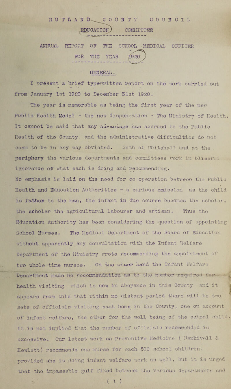 n U T L A IT D COUNTY COUNCIL .EDUCATION COI'DII TTEE ANNUAL REPOUT OF THE SCHOOL MEDICAL OFFICER FOR TIIE YEAR JL GENERAL. I present a brief typewritten report on the work carried out from January let 1920 to December Slot 1920. The year is memorable as being the first year of the new Public Health Model - the new dispensation - The Ministry of Health. It cannot be said that any advantage has accrued to the Public Health of tho County and the administrative difficulties do not seem to be in any way obviated. Doth at Whitehall and at the periphery the various departments and committees work in blissful ignorance of what each is doing and recommending. No emphasis is laid on the need for co-operation betweon tho Public Health and Education Authorities - a curious omission as the child is father to the man, the infant in duo course becomes the scholar, the scholar the agricultural labourer and artisan. Thus tho Education Authority has been considering the question of appointing School Nurses. The Medical Department of the Board of Education without apparently any consultation with the Infant Welfare Department of the Ministry wrote recommending tho appointment of two whole-time nurses. On tnw v/twer hand the Infant Welfare Denartmont made no rocommendation as to the number requires for health visiting which is now in abeyance in this County- and it i appears from this that within no distant period there will be two sets of officials visiting each home in the County, one on account of infant welfare, the other for the well being of tho school child. It is not Implied that tho number of officials recommended is oxcessivo. Our latest work on Preventive Medicine ( Hankivoll & Hewlett) recommends one nurse for each 500 school children. ■provided she is doing infant welfare work as well, but it is urged that tho impassable gulf fixed between the various departments and ( 1 )