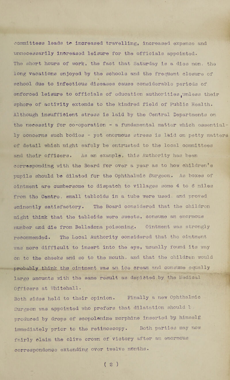 committees leads tr increased travelling, increased expense and unnecessarily increased leisure for the officials appointed. The short hours of work, the fact that Saturday is a dies non, the long vacations enjoyed by the schools and the frequent closure of school due to infectious diseases cause considerable periods of enforced leisure to officials of oducation authorities unless their sphore of activity extends to the kindred field of Public Health. Although insufficient stress is laid by the Central Departments on the necessity for co-oporation - a fundamental matter which essential¬ ly concerns such bodies - yot enormous stress is laid on petty matters of detail which might safely be entrusted to the local committees and their officers. As an example, this Authority has been corresponding with the Board for over a year as to how children’s pupils should be dilated fqr the Ophthalmic Surgeon. As boxes of ointment are cumbersome to dispatch to villages some 4 to 6 miles from the Centro, small tabloids in a tube were used, and proved eminently satisfactory. The Board considered that the children might think that the tabloids were sweets, consume an enormous number and die from Belladona poisoning. Ointment was strongly recommended. The Local Authority oonsiderod that tho ointment was more difficult to insert into the eye, usually found its way on to the cheeks and so to the mouth, and that the children would probably think the ointment was an ice oream and consume equally largo amounts with the same result as depicted by the Medical Officers at Whitehall. Both sides held to their opinion. Finally a new Ophthalmic Surgeon was appointed who prefers that dilatation should 1 produced by drops of scopolcmine morphine inserted by himself, immediately prior to the retinoscopy. Both parties may now fairly claim the olive crown of victory after an enormous correspondence extending ovor twelve months. ( 2 )