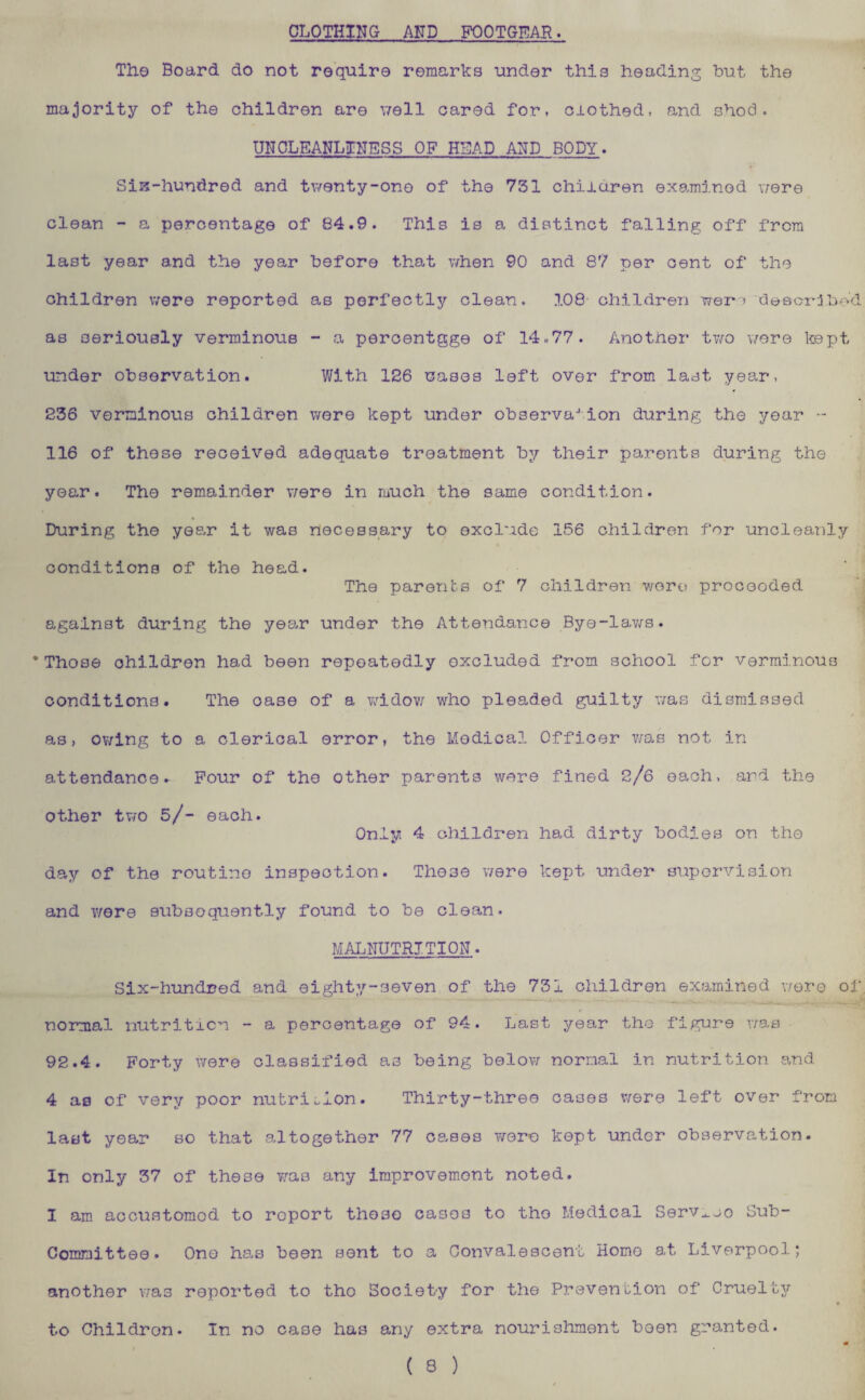 CLOTHING AND FOOTGEAR. The Board do not require remarks under this heading but the majority of the children are ’jell cared for, clothed, and shod. UNCLEANLINESS OF HEAD AND BODY. SiK-hundred and twenty-one of the 751 children examined were clean - a percentage of 84.9. This is a distinct falling off from last year and the year before that when 90 and 87 per cent of the children were reported as perfectly clean. 108 children were described as seriously verminous - a percentage of 14.77. Another two were kept under observation. With 126 rases left over from last year, 236 verminous children were kept under observation during the year - 116 of those received adequate treatment by their parents during the year. The remainder were in much the same condition. During the year it was necessary to exclude 156 children for uncleanly conditions of the head. The parents of 7 children were procooded against during the year under the Attendance Bye-lav/s. * Those children had been repeatedly excluded from school for verminous conditions. The oase of a widow who pleaded guilty was dismissed as, owing to a clerical error, the Medical Officer was not in attendance. Four of the other parents were fined 2/6 each, ard the other two 5/- each. Only 4 children had dirty bodies on the day of the routine inspection. These were kept under supervision and were subsequently found to be clean. MALNUTRITION. Six-hundred and eighty-seven of the 751 children examined were of normal nutrition - a percentage of 94. Last year the figure was 92.4. Forty were classified as being below normal in nutrition and 4 as of very poor nutrition. Thirty-three cases were left over from last year so that altogether 77 cases were kept under observation. In only 37 of these was any improvement noted. 1 am accustomed to report tho30 cases to the Medical Serv^oo Sub¬ committee. One has been sent to a Convalescent Homo at Liverpool; another was reported to tho Society for the Prevention of Cruel by to Childron. In no case has any extra nourishment been granted. « ( 8 )