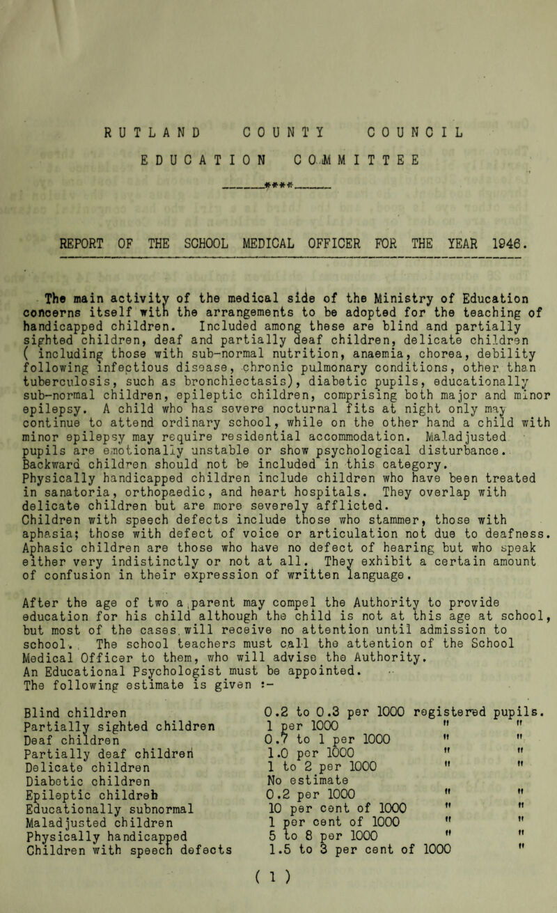 RUTLAND COUNTY COUNCIL EDUCATION C 0,.iM M I T T E E __ REPORT OF THE SCHOOL MEDICAL OFFICER FOR THE YEAR 1946. - The main activity of the medical side of the Ministry of Education concerns itself'with the arrangements to be adopted for the teaching of handicapped children. Included among these are blind and partially sighted children, deaf and partially deaf children, delicate children ( including those with sub-normal nutrition, anaemia, chorea, debility following infectious disease, chronic pulmonary conditions, other than tuberculosis, such as bronchiectasis), diabetic pupils, educationally sub-normal children, epileptic children, comprising both major and minor epilepsy. A child who has severe nocturnal fits at night only may continue to attend ordinary school, while on the other hand a child with minor epilepsy may require residential accommodation. Maladjusted pupils are emotionally unstable or show psychological disturbance. Backward children should not be included in this category. Physically handicapped children include children who have been treated in sanatoria, orthopaedic, and heart hospitals. They overlap with delicate children but are more severely afflicted. Children with speech defects include those who stammer, those with aphasia; those with defect of voice or articulation not due to deafness. Aghasic children are those who have no defect of hearing but who speak either very indistinctly or not at all. They exhibit a certain amount of confusion in their expression of written language. After the age of two a,parent may compel the Authority to provide education for his child although the child is not at this age at school, but most of the cases, will receive no attention until admission to school.. The school teachers must call the attention of the School Medical Officer to them, v/ho will advise the Authority. An Educational Psychologist must be appointed. The following estimate is given Blind children Partially sighted children Deaf children Partially deaf children Delicate children Diabetic children Epileptic childreb Educationally subnormal Maladjusted children physically handicapped Children with speecn defects 0.2 to 0.3 per 1000 1 per 1000 0.7 to 1 per 1000 1.0 per 1000 1 to 2 per 1000 No estimate 0.2 per 1000 10 per cent of 1000 1 per cent of 1000 5 to 8 per 1000 1.5 to 3 per cent o registered pupils. ff ft It II, II II II II II II II II II II II II 1000 