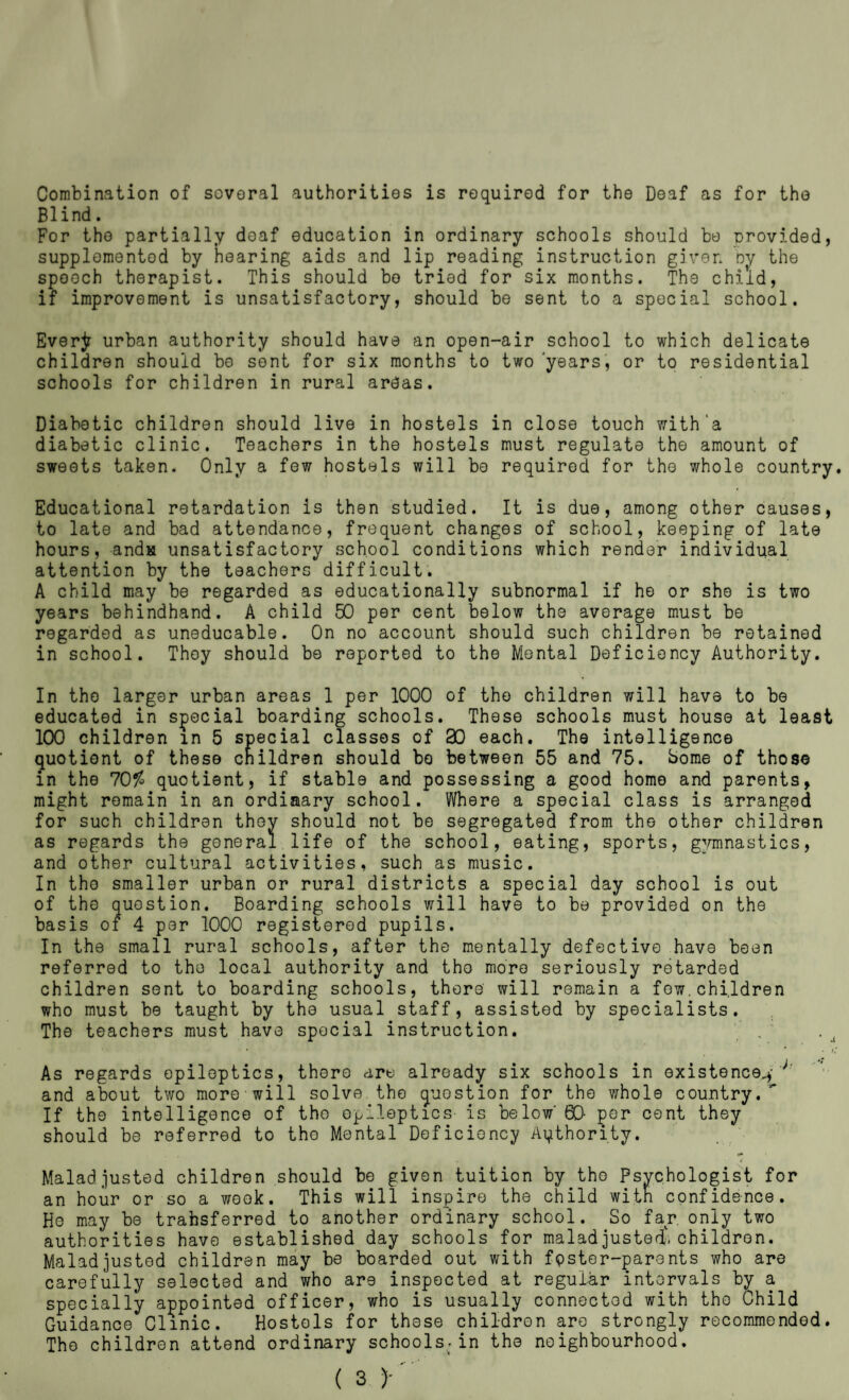 Combination of soveral authorities is required for the Deaf as for the Blind. For the partially deaf education in ordinary schools should be urovided, supplemented by hearing aids and lip reading instruction given oy the speech therapist. This should bo tried for six months. The child, if improvement is unsatisfactory, should be sent to a special school. Ever^ urban authority should have an open-air school to which delicate children should bo sent for six months to two 'years', or to residential schools for children in rural areas. Diabetic children should live in hostels in close touch with‘a diabetic clinic. Teachers in the hostels must regulate the amount of sweets taken. Only a few hostels will be required for the whole country. Educational retardation is then studied. It is due, among other causes, to late and bad attendance, frequent changes of school, keeping of late hours, andH unsatisfactory school conditions which render individual attention by the teachers difficult. A child may be regarded as educationally subnormal if he or she is two years behindhand. A child 50 per cent below the average must be regarded as uneducable. On no account should such children be retained in school. Thoy should be reported to the Mental Deficiency Authority. In the larger urban areas 1 per 1000 of the children will have to be educated in special boarding schools. These schools must house at least 100 children in 5 special classes of 30 each. The intelligence quotient of these children should bo between 55 and 75. borne of those in the 70^ quotient, if stable and possessing a good home and parents, might remain in an ordiaary school. Where a special class is arranged for such children they should not bo segregated from the other children as regards the general life of the school, eating, sports, g^nnnastics, and other cultural activities, such as music. In the smaller urban or rural districts a special day school is out of the question. Boarding schools will have to be provided on the basis of 4 per 1000 registered pupils. In the small rural schools, after the mentally defective have been referred to the local authority and tho more seriously retarded children sent to boarding schools, there will remain a few,children who must be taught by the usual staff, assisted by specialists. The teachers must have special instruction. ,' . ^ • * t‘ As regards epileptics, there are already six schools in existence^- * and about two more will solve, tho question for tho whole country.” If tho intelligence of tho epileptics is below' 60- per cent they should be referred to tho Mental Deficiency Ai^thority. Maladjusted children should be given tuition by tho Psychologist for an hour or so a week. This will inspire the child with confidence. Ho may be trabsferred to another ordinary school. So far, only two authorities have established day schools for maladjusted', children. Maladjusted children may be boarded out with fpstor-parents who are carefully selected and who are inspected at regui-ar intervals by a specially appointed officer, who is usually connected with tho Child Guidance Clinic. Hostels for these children are strongly recommended. Tho children attend ordinary schools.in the neighbourhood.