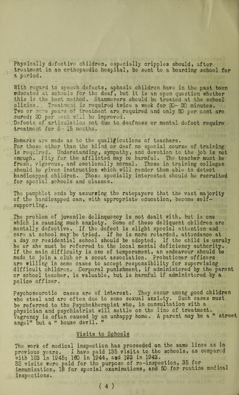 Physically dofoctivo children, especially cripples should, after treatment in an orthopaedic hospital, be sent to a boarding school for a period. With regard to speoch defects, aphasic children havo in the past boo-n educated at schools for the doaf, but it is an open question whether this is the best method. Stammerers should bo treated at the school clinics. Treatment is required twice a week for 30- 30 minutes. Two or mere years of treatment are required and only 50 per cent are cured: 30 per oont will bo improved. .’Defects of articulation not due to deafness or mental defect require • treatment for 6-' 15 months. Remarks are made as to the qualifications of teachers. For those other than the blind or deaf no special course of training is required. Understanding, sympathy, and devotion to the job is not enough. Pity for the afflicted may be harmful. The teacher must be fresh, vigorous, and emotionally normal. Those in training colleges should bo given instruction which will render them able to detect handicapped children. Those specially interested should be recruited for spocial schools and classes. The pamphlet ends by assurxing tho ratepayers that the vast majority of tno handicapped can, with appropriate oducation, become self- supporting, t The problem of juvenile delinquency is not dealt with, but is one which is causing much anxiety. Some of these deliquent children are mentally defective. If tho defect is slight special attention and care at school may*be tried. If ho is more retarded, attendance at a day or residential school should be adopted. If the child is unruly he or she must be referred to tho local mental deficiency authority. If tho main difficulty is one of tomporament, an endeavour should oe made to join a club or a scout association. Probationer officers are willing in some cases to accept responsibility for supervising difficult children. Corporal punishment, if administered by the parent or school teacher, is valuable, but is harmful if administered by a police officer. Psychonourotic cases are of interest. They occur among good children who steal and aro often due to some sexual anxioty. Such cases must bo referred to tho Psychotherapist who, in consultation with a physician and psychiatrist will settle on tho lino of treatment. Vagrancy is often caused by an unhappy homo. A parent may bo a *’ street angel” out a ” house devil. ” Visits to Schools Tho work of modical inspection has proceeded an tho same linos as in provious years. I havo paid 135 visits to tho schools, as compared with 133 in 1945; 160 in 1944, aod 193 in 1943. 33 visits wore paid for tho purpose of ro-inspoction, 35 for immunisation, 18 for spocial oxaminations, and 50 for routine modical inspections.