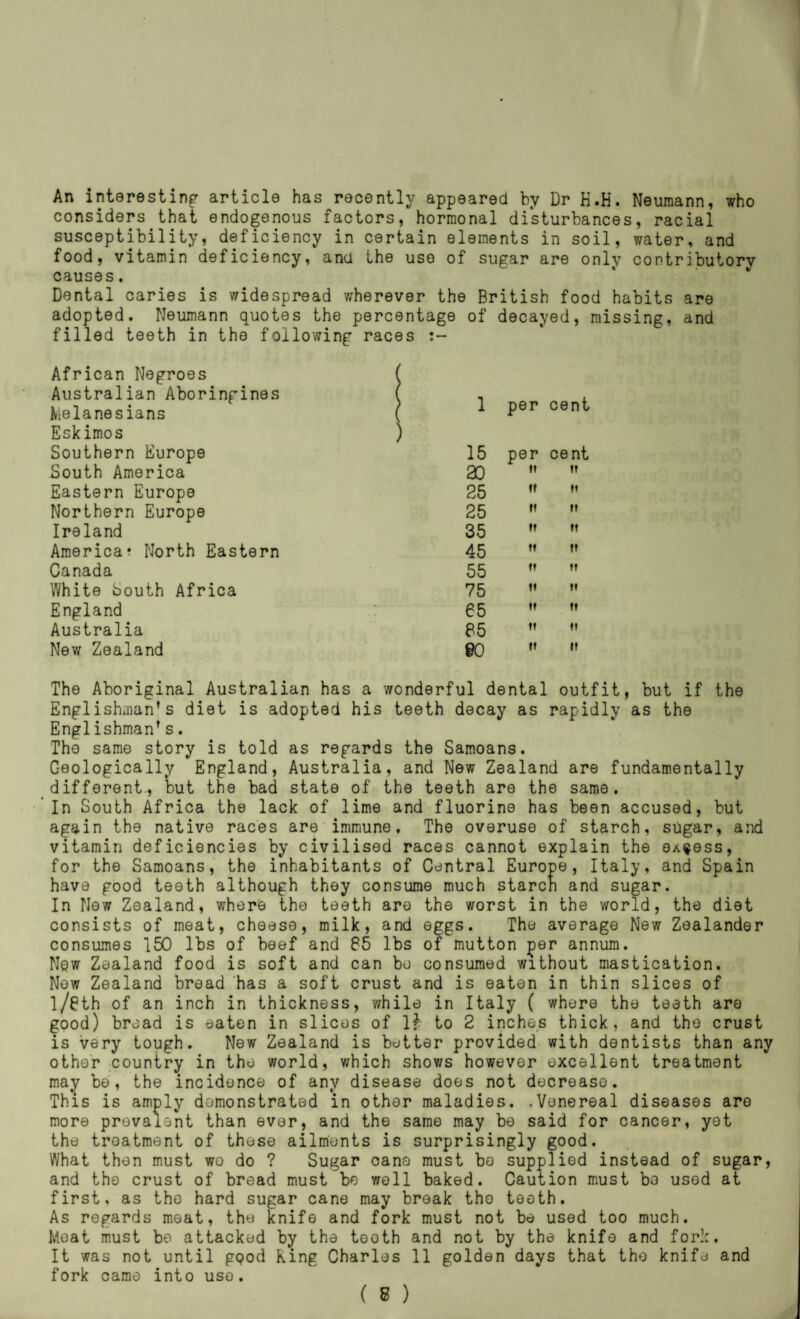 An interesting article has recently appeared by Dr H.H. Neumann, who considers that endogenous factors, hormonal disturbances, racial susceptibility, deficiency in certain elements in soil, water, and food, vitamin deficiency, and the use of sugar are only contributory causes. Dental caries is widespread wherever the British food habits are adopted. Neumann quotes the percentage of decayed, missing, and filled teeth in the following races African Negroes Australian Aboringines Melanesians Eskimos Southern Europe South America Eastern Europe Northern Europe Ireland America? North Eastern Canada White South Africa England Australia Nev/ Zealand ) 1 per cent ) 15 per cent ao  ” 25 ” 25 ” 35 ”  45 ” ’’ 55 ” ” 75 ” 65 ” ” 85 ” @0 ”  The Aboriginal Australian has a wonderful dental outfit, but if the Englishman’s diet is adopted his teeth decay as rapidly as the Englishman’s. The same story is told as regards the Samoans. Geologically England, Australia, and New Zealand are fundamentally different., but the bad state of the teeth are the same. In South Africa the lack of lime and fluorine has been accused, but again the native races are immune. The overuse of starch, sugar, and vitamin deficiencies by civilised races cannot explain the OA^ess, for the Samoans, the inhabitants of Central Europe, Italy, and Spain have good teeth although they consume much starch and sugar. In New Zealand, where the teeth are the worst in the world, the diet consists of meat, cheese, milk, and eggs. The average New Zealander consumes 150 lbs of beef and 85 lbs of mutton ^er annum. Nqw Zealand food is soft and can bo consumed without mastication. Now Zealand bread has a soft crust and is eaten in thin slices of l/8th of an inch in thickness, while in Italy ( whore the teeth are good) bread is eaten in slices of If to 2 inches thick, and the crust is very tough. New Zealand is better provided with dentists than any other country in the world, v/hich shows however excellent treatment may be, the incidence of any disease does not decrease. This is amply demonstrated in other maladies. .Venereal diseases are more prevalent than ever, and the same may bo said for cancer, yet the treatment of these ailments is surprisingly good. What then must wo do ? Sugar cane must bo supplied instead of sugar, and the crust of broad must bo well baked. Caution must bo used at first, as the hard sugar cane may break tho tooth. As regards meat, tho knife and fork must not be used too much. Moat must bo attacked by the teoth and not by the knife and fork. It was not until gpod King Charles 11 golden days that the knife and fork came into uso.