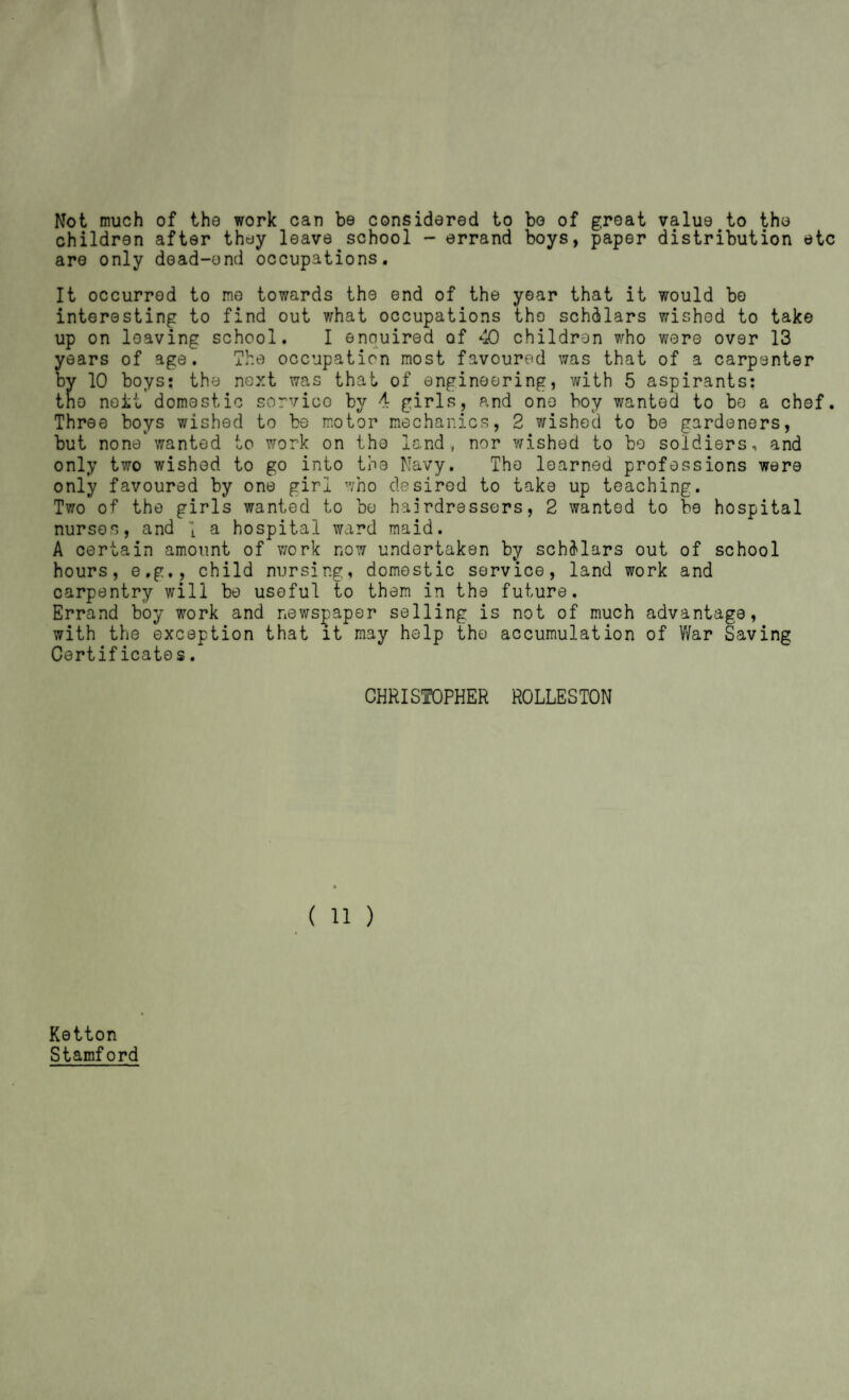 Not much of tho work can be considered to bo of groat value to the children after they leave school - errand boys, paper distribution etc are only dead-end occupations. It occurred to mo towards the end of the year that it would bo interesting to find out v/hat occupations tho schdlars wished to take up on leaving school. I enquired of 40 children who were over 13 years of age. The occupation most favoured was that of a carpenter by 10 boys: the next was that of engineering, with 5 aspirants: the noit domestic sorvioo by 4 girls, and one boy wanted to be a chef. Three boys wished to be motor mechanics, 2 wished to be gardeners, but none wanted to work on the land, nor wished to be soldiers, and only two wished to go into the Navy. Tho learned professions were only favoured by one girl who desired to take up teaching. Two of the girls wanted to be hairdressers, 2 wanted to be hospital nurses, and \ a hospital ward maid. A certain amount of work now undertaken by sch3'lars out of school hours, e.g., child nursing, domestic service, land work and carpentry will be useful to them in the future. Errand boy work and newspaper selling is not of much advantage, with the exception that it may help the accumulation of War Saving Certificates. CHRISTOPHER ROLLESTON (11) Ketton Stamford