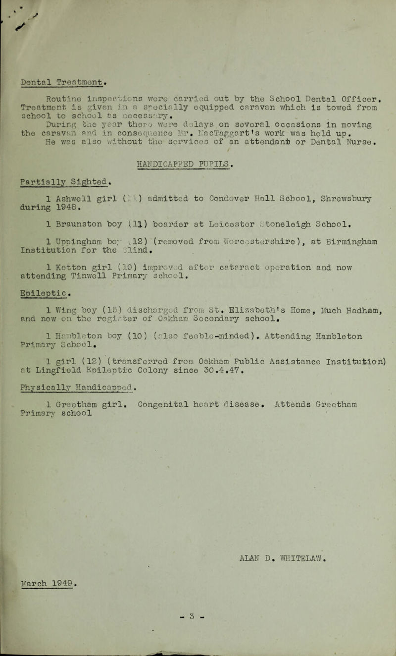 Dontal Treatment. Routine inspections were carried out by the School Dental Officer. Treatment is given in a specially equipped caravan which is towed from school to school as necessary* During the year there were delays on several occasions in moving the caravan and in consequence Mr, MncTaggart1 s work was held up. He was also without the services of an attendant or Dental Nurse. HANDICAPPED PUPILS. Partially Sighted. 1 Ashwcll girl ('Jl) admitted to Condover Hall School, Shrewsbury during 1948. 1 Braunston boy (11) boarder at Leicester Stoneleigh School, 1 Uppingham boy ,12) (removed from Worcestershire), at Birmingham Institution for the jlind• 1 Ketton girl (10) improved after cataract operation and now attending Tinwoll Primary school. Epileptic. 1 Wing boy (15) discharged from St. Elizabeth’s Home, Much Hadham, and now on the register of Oakham Secondary school, 1 Harnbloton boy (10) (also feeble-minded). Attending Hambleton Primary School, 1 girl (12) (transferred from Oakham Public Assistance Institution) at Lingfiold Epileptic Colony since 30.4.47. Physically Handicapped. 1 Greetham girl. Congenital heart disease. Attends Grectham Primary school ALAN D. WEITELAW. March 1949