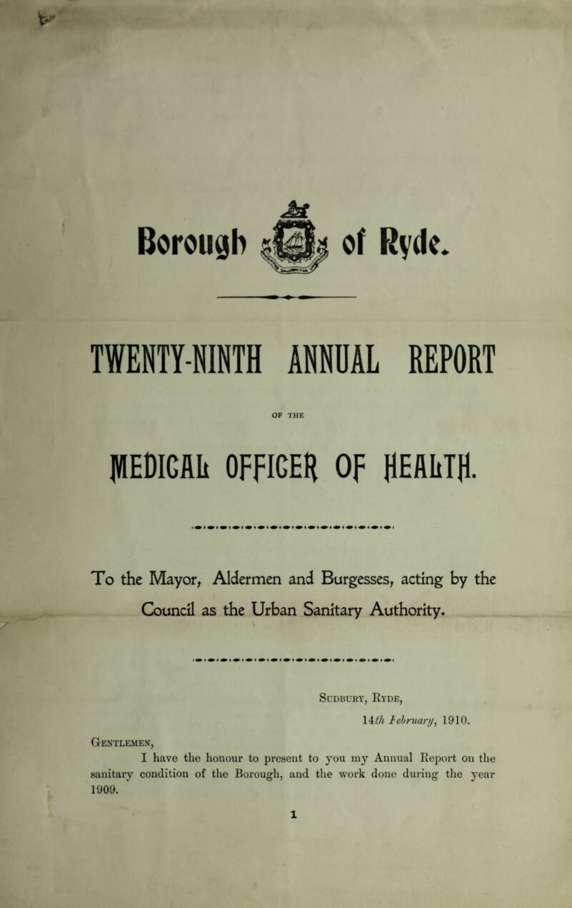 .aJtL Borough of Ryde. TWENTY-NINTH ANNUAL REPORT OF THE JHEDIGfllt OFFICER OF REflliTR. To the Mayor, Aldermen and Burgesses, acting by the Council as the Urban Sanitary Authority* Sudbury, Ryde, 14th lebruar//, 1910. Gentlemen, I have the honour to present to you my Annual Report on the sanitary condition of the Borough, and the work done during the year 1909. 1