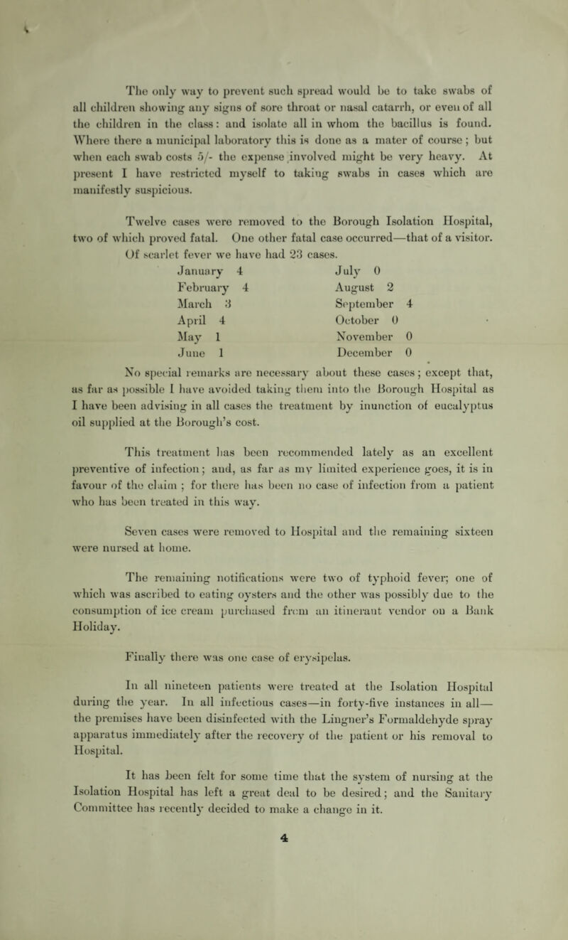 The only way to prevent such spread would he to take swabs of all children showing any signs of sore throat or nasal catarrh, or even of all the children in the class: and isolate all in whom the bacillus is found. Where there a municipal laboratory this is done as a mater of course ; but when each swab costs 5/- the expense involved might be very heavy. At present I have restricted myself to taking swabs in cases which are manifestly suspicious. Twelve cases were removed to the Borough Isolation Hospital, two of which proved fatal. One other fatal case occurred—that of a visitor. Of scarlet fever we have had 2.3 cases. January 4 July 0 February 4 August 2 March 3 September 4 April 4 October 0 May 1 November 0 June 1 December 0 No special remarks ure necessary about these cases; except that, as far as possible l have avoided taking them into the Borough Hospital as I have been advising in all cases the treatment by inunction of eucalyptus oil supplied at the Borough’s cost. This treatment has been recommended lately as an excellent preventive of infection; and, as far as my limited experience goes, it is in favour of the claim ; for there has been no case of infection from a patient who has been treated in this way. Seven cases were removed to Hospital and the remaining sixteen were nursed at home. The remaining notifications were two of typhoid fever; one of which was ascribed to eating oysters and the other was possibly due to the consumption of ice cream purchased from an itinerant vendor on a Bank Holiday. Finally there was one case of erysipelas. In all nineteen patients were treated at the Isolation Hospital during the year. In all infectious cases—in forty-five instances in all— the premises have been disinfected with the Lingner’s Formaldehyde spray apparatus immediately after the recovery of the patient or his removal to Hospital. It has been felt for some time that the system of nursing at the Isolation Hospital has left a great deal to be desired; and the Sanitary Committee has recently decided to make a change in it. 4