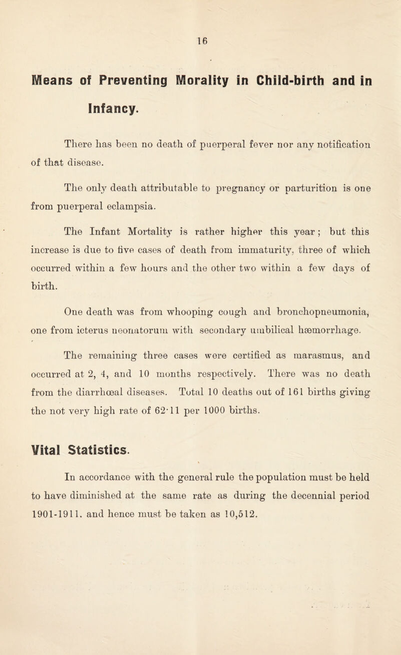 Means of Preventing Morality in Child-birth and in Infancy. There has been no death of puerperal fever nor any notification of that disease. The only death attributable to pregnancy or parturition is one from puerperal eclampsia. The Infant Mortalit\r is rather higher this year; but this increase is due to five cases of death from immaturity, three of which occurred within a few hours and the other two within a few days of birth. One death was from whooping cough and bronchopneumonia, one from icterus neonatorum with secondary umbilical haemorrhage. The remaining three cases were certified as marasmus, and occurred at 2, 4, and 10 months respectively. There was no death from the diarrhoeal diseases. Total 10 deaths out of 161 births giving the not very high rate of 62'11 per 1000 births. Vital Statistics. \ In accordance with the general rule the population must be held to have diminished at the same rate as during the decennial period 1901-1911. and hence must be taken as 10,512.