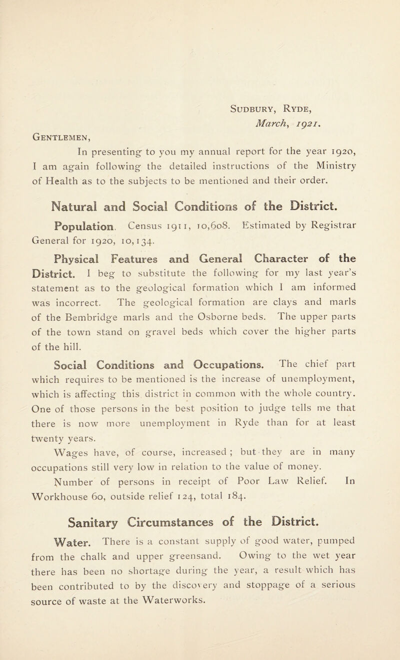 Gentlemen, Sudbury, Ryde, March, 1921. In presenting to you my annual report for the year 1920, I am again following the detailed instructions of the Ministry of Health as to the subjects to be mentioned and their order. Natural and Social Conditions of the District. Population, Census 1911, 10,608. Estimated by Registrar General for 1920, 10,134. Physical Features and General Character of the District. I beg to substitute the following for my last year’s statement as to the Peological formation which 1 am informed was incorrect. The geological formation are clays and marls of the Bembridge marls and the Osborne beds. The upper parts of the town stand on gravel beds which cover the higher parts of the hill. Social Conditions and Occupations. The chief part which requires to be mentioned is the increase of unemployment, which is affecting this district in common with the whole country. One of those persons in the best position to judge tells me that there is now more unemployment in Ryde than for at least twenty years. Wages have, of course, increased; but • they are in many occupations still very low in relation to the value of money. Number of persons in receipt of Poor Law Relief. In Workhouse 60, outside relief 124, total 184. Sanitary Circumstances of the District. Water. There is a constant supply of good water, pumped from the chalk and upper greensand. Owing to the wet year there has been no shortage during the year, a result which has been contributed to by the discovery and stoppage of a serious source of waste at the Waterworks.