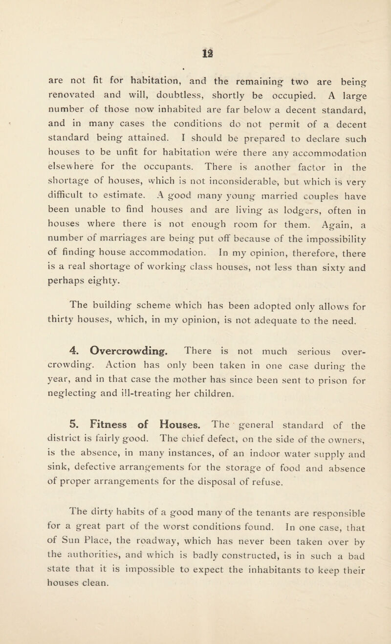 n are not fit for habitation, and the remaining- two are being renov7ated and will, doubtless, shortly be occupied. A large number of those now inhabited are far below a decent standard, and in many cases the conditions do not permit of a decent standard being attained. I should be prepared to declare such houses to be unfit for habitation were there any accommodation elsewhere for the occupants. There is another factor in the shortage of houses, which is not inconsiderable-, but which is very difficult to estimate. A good many young married couples have been unable to find houses and are living as lodgers, often in houses where there is not enough room for them. Again, a number of marriages are being put off because of the impossibility of finding house accommodation. In my opinion, therefore, there is a real shortage of working class houses, not less than sixty and perhaps eighty. The building scheme which has been adopted only allows for thirty houses, which, in my opinion, is not adequate to the need. 4. Overcrowding. There is not much serious over¬ crowding. Action has only been taken in one case during the year, and in that case the mother has since been sent to prison for neglecting and ill-treating her children. 5. Fitness of Houses. The general standard of the district is fairly good. The chief defect, on the side of the owners, is the absence, in many instances, of an indoor water supply and sink, defective arrangements for the storage of food and absence of proper arrangements for the disposal of refuse. The dirty habits of a good many of the tenants are responsible for a great part of the worst conditions found. In one case, that of Sun Place, the roadway, which has never been taken over by the authorities, and which is badly constructed, is in such a bad state that it is impossible to expect the inhabitants to keep their houses clean.