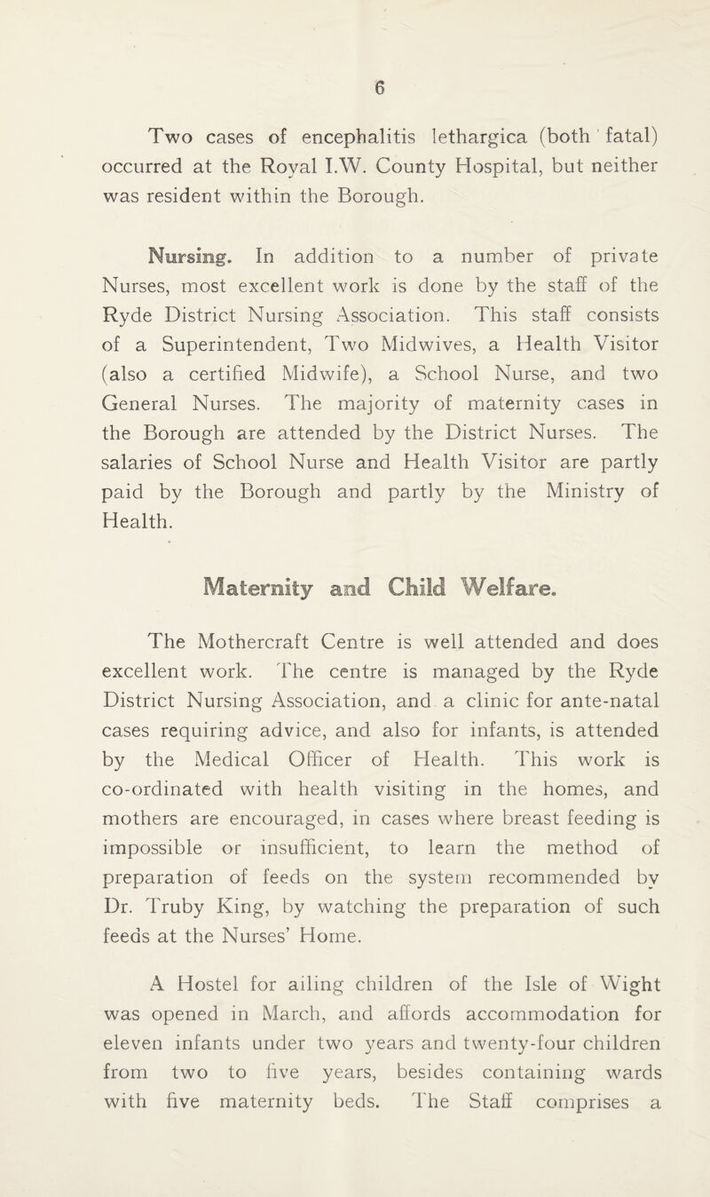 Two cases of encephalitis lethargica (both fatal) occurred at the Royal I.W. County Hospital, but neither was resident within the Borough. Nursing. In addition to a number of private Nurses, most excellent work is done by the staff of the Ryde District Nursing Association. This staff consists of a Superintendent, Two Midwives, a Health Visitor (also a certified Midwife), a School Nurse, and two General Nurses. The majority of maternity cases in the Borough are attended by the District Nurses. The salaries of School Nurse and Health Visitor are partly paid by the Borough and partly by the Ministry of Health. The Mothercraft Centre is well attended and does excellent work. The centre is managed by the Ryde District Nursing Association, and a clinic for ante-natal cases requiring advice, and also for infants, is attended by the Medical Officer of Health. This work is co-ordinated with health visiting in the homes, and mothers are encouraged, in cases where breast feeding is impossible or insufficient, to learn the method of preparation of feeds on the system recommended by Dr. Truby King, by watching the preparation of such feeds at the Nurses’ Home. A Hostel for ailing children of the Isle of Wight was opened in March, and affords accommodation for eleven infants under two years and twenty-four children from two to five years, besides containing wards with five maternity beds. The Staff comprises a