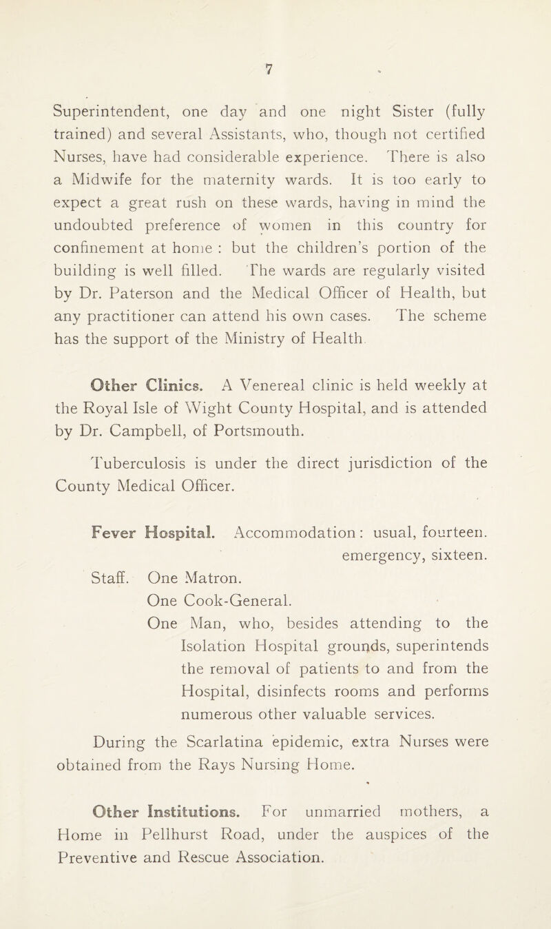 Superintendent, one day and one night Sister (fully trained) and several Assistants, who, though not certified Nurses, have had considerable experience. There is also a Midwife for the maternity wards. It is too early to expect a great rush on these wards, having in mind the undoubted preference of women in this country for confinement at home : but the children’s portion of the building is well filled. The wards are regularly visited by Dr. Paterson and the Medical Officer of Health, but any practitioner can attend his own cases. The scheme has the support of the Ministry of Health Other Clinics. A Venereal clinic is held weekly at the Royal Isle of Wight County Hospital, and is attended by Dr. Campbell, of Portsmouth. Tuberculosis is under the direct jurisdiction of the County Medical Officer. Fever Hospital. Accommodation : usual, fourteen. emergency, sixteen. Staff. One Matron. One Cook-General. One Man, who, besides attending to the Isolation Hospital grounds, superintends the removal of patients to and from the Hospital, disinfects rooms and performs numerous other valuable services. During the Scarlatina epidemic, extra Nurses were obtained from the Rays Nursing Home. * Oilier Institutions. For unmarried mothers, a Home in Pellhurst Road, under the auspices of the Preventive and Rescue Association.